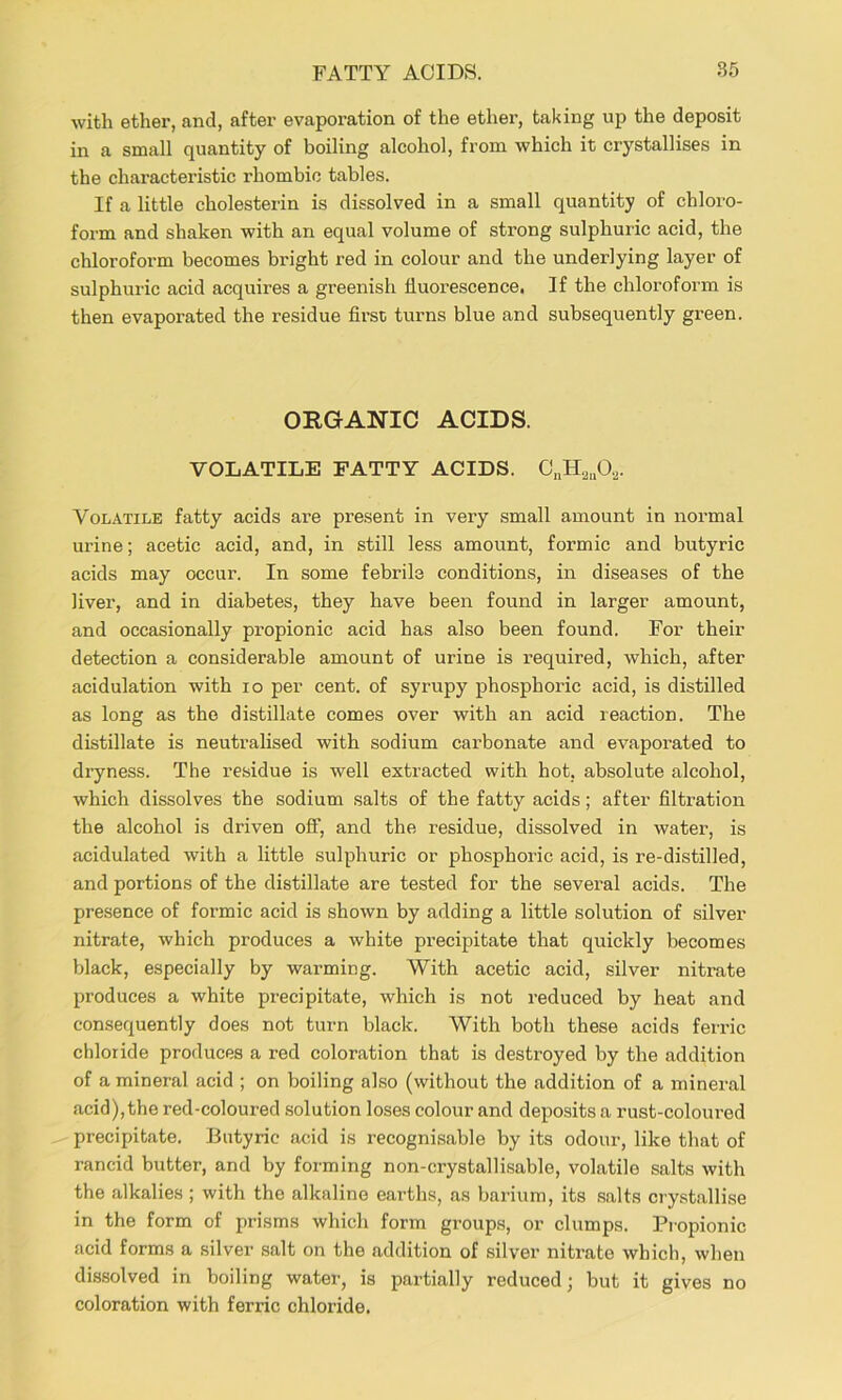 with ether, and, after evaporation of the ether, taking up the deposit in a small quantity of boiling alcohol, from which it crystallises in the characteristic rhombic tables. If a little cholesterin is dissolved in a small quantity of chloro- form and shaken with an equal volume of strong sulphuric acid, the chloroform becomes bright red in colour and the underlying layer of sulphuric acid acquires a greenish fluorescence. If the chloroform is then evaporated the residue first tuims blue and subsequently green. ORGANIC ACIDS. VOLATILE FATTY ACIDS. 0„H2„02. Volatile fatty acids are present in very small amount in normal urine; acetic acid, and, in still less amount, formic and butyric acids may occur. In some febrile conditions, in diseases of the liver, and in diabetes, they have been found in larger amount, and occasionally propionic acid has also been found. For their detection a considerable amount of urine is required, which, after acidulation with lo per cent, of syrupy phosphoric acid, is distilled as long as the distillate comes over with an acid reaction. The distillate is neutralised with sodium carbonate and evaporated to dryness. The residue is well extracted with hot, absolute alcohol, which dissolves the sodium salts of the fatty acids; after filtration the alcohol is driven off, and the residue, dissolved in water, is acidulated with a little sulphuric or phosphoric acid, is re-distilled, and portions of the distillate are tested for the several acids. The presence of formic acid is shown by adding a little solution of silver nitrate, which produces a white precipitate that quickly becomes black, especially by wai’ming. With acetic acid, silver nitrate produces a white precipitate, which is not reduced by heat and consequently does not turn black. With both these acids ferric chloride produces a red coloration that is destroyed by the addition of a mineral acid ; on boiling also (without the addition of a mineral acid), the red-coloured solution loses colour and deposits a rust-coloured precipitate. Butyric acid is recognisable by its odour, like that of rancid butter, and by forming non-crystallisable, volatile salts with the alkalies ; with the alkaline earths, as barium, its salts crystallise in the form of prisms which form groups, or clumps. Pi-opionic acid forms a silver salt on the addition of silver nitrate which, when dissolved in boiling water, is partially reduced; but it gives no coloration with ferric chloride.