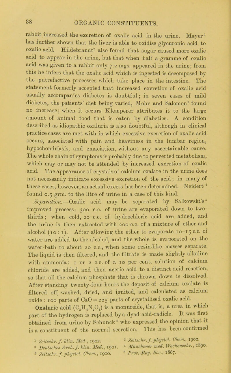 rabbit increased the excretion of oxalic acid in the urine. Mayer * has further shown that the liver is able to oxidise glycuronic acid to oxalic acid. Hildebrandt' also found that sugar caused more oxalic acid to appear in the urine, but that when half a gramme of oxalic acid was given to a rabbit only 7.2 mgs. appeared in the urine; from this he infei’S that the oxalic acid which is ingested is decomposed by the putrefactive processes which take place in the intestine. The statement formerly accepted that inci’eased excretion of oxalic acid usually accompanies diabetes is doubtful; in seven cases of mild diabetes, the patients’ diet being varied, Mohr and Salomon’ found no increase; when it occurs Klemperer attributes it to the large amount of animal food that is eaten by diabetics. A condition described as idiopathic oxaluria is also doubtful, although in clinical practice cases are met with in which excessive excretion of oxalic acid occurs, associated with pain and heaviness in the lumbar region, hypochondriasis, and emaciation, without any ascertainable cause. The whole chain of symptoms is probably due to perverted metabolism, which may or may not be attended by increased excretion of oxalic acid. The appearance of crystals of calcium oxalate in the urine does not necessarily indicate excessive excretion of the acid ; in many of these cases, however, an actual excess has been determined. Neidert ‘‘ found 0.5 grm. to the litre of urine in a case of this kind. Sej>aration.—-Oxalic acid may be separated by Salkowski’s“ improved process: 300 c.c. of urine ai'e evaporated down to two- thirds; when cold, 20 c.c. of hydrochloric acid are added, and the urine is then extracted with 200 c.c. of a mixture of ether and alcohol (10 : i). After allowing the ether to evaporate 10-15 c.c. of water are added to the alcohol, and the whole is evaporated on the water-bath to about 20 c.c., when some resin-like masses separate. The liquid is then filtered, and the filtrate is made slightly alkaline with ammonia; i or 2 c.c. of a 10 per cent, solution of calcium chloride are added, and then acetic acid to a distinct acid reaction, so that all the calcium phosphate that is thrown down is dissolved. After standing twenty-four hours the deposit of calcium oxalate is filtered off, washed, dried, and ignited, and calculated as calcium oxide ; 100 parts of OaO = 225 parts of crystallised oxalic acid. Oxaluric acid (03H^N.^0.,) is a monureide, that is, a urea in which part of the hydrogen is replaced by a dyad acid-radicle. It was first obtained from urine by Schunck” who expressed the opinion that it is a constituent of the normal secretion. This has been confirmed 1 Zcituchr.f. kl'in. Mod., 1902. Zeitschr. f. jihysiol. Chcm., 1902. « Dentxchcn Arrh.f. kiln. Mod., 1901. ■* Miinchencr mod. Woehenschr., 1890. ® Zeitschr. f. physiol. C/tem., 1900. “ d^roc. Jloy. Soc., 1867.