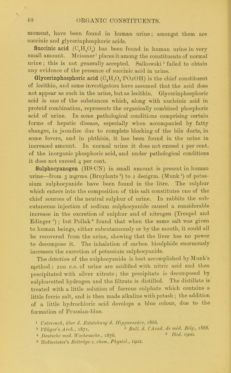 moment, have been found in human urine; amongst them are succinic and glycei’inphosphoric acids. Succinic acid (C^IIgOJ has been found in liuman urine in very small amount. Meissner’ places it among the constituents of normal urine ; this is not generally accepted. Salkowski ^ failed to obtain any evidence of the presence of succinic acid in urine. Glycerinphosphoric acid (03H,03-P020H) is the chief constituent of lecithin, and some investigator’s have assumed that the acid does not appear as such in the urine, but as lecithin. Glycerinpho.sphoric acid is one of the substances which, along with nucleinic acid in proteid combination, represents the organically combined phosphoric acid of urine. In some pathological conditions comprising certain forms of hepatic disease, especially when accompanied by fatty changes, in jaundice due to complete blocking of the bile ducts, in some fevers, and in phthisis, it has been found in the urine in increased amount. In normal urine it does not exceed i per cent, of the inorganic phosphoric acid, and under pathological conditions it does not exceed 4 per cent. Sulphocyanogen (HS’ON) in small amount is present in human urine—from 3 mgrms. (Bruylants to i decigrm. (Munk'’) of potas- sium sulphocyanide have been found in the litre. The sulphur which enters into the composition of this salt constitutes one of the chief sources of the neutral sulphur of urine. In i-abbits the sub- cutaneous injection of sodium sulphocyanide caused a considerable increase in the excretion of sulphur and of nitrogen (Treupel and Edinger ■’’’) ; but Poliak ® found that when the same salt was given to human beings, either subcutaneously or by the mouth, it could all be recovered from the urine, showing that the liver has no power to decompose it. The inhalation of carbon bisulphide enormously increases the excretion of potassium sulphocyanide. The detection of the sulphocyanide is best accompli.shed by Munk’s niethod : 200 c.c. of urine are acidified with nitric acid and then precipitated with silver nitrate; the precipitate is decomposed by sulphuretted hydrogen and the filtrate is distilled. The distillate is treated with a little solution of ferrous sulphate which contains a little ferric salt, and is then made alkaline with potash ; the addition of a little hydi’ochloric acid develops a blue colour, due to the formation of Prussian-blue. ’ UnterMch. iiher il. Entslehung d. IlipjinmaHrc, 1866. rfliiger’s Arch., 1871. “ Bull. d. VAcad. de iiied. Bchj., 1888. Dp.vtHchc mcd. Wochcmchr., 1876. ° Ihid. 1900. ® JIofnieiHter’s Bc'itriujc r. chcm. Physiol., 1902.