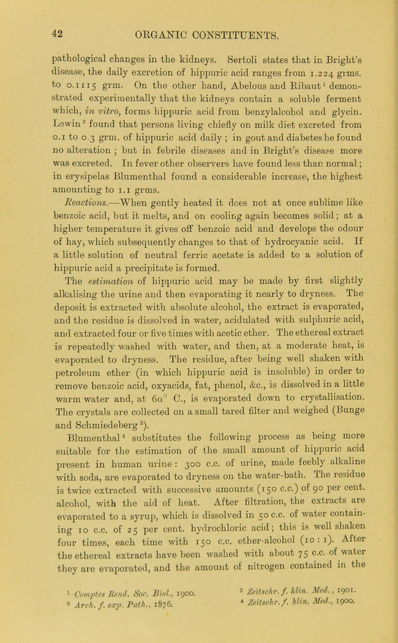 pathological changes in the kidneys. Sertoli states that in Bright’s disease, the daily excretion of hippuric acid ranges from 1.224 grms. to 0.1115 grm. On the other hand, Abelous and Ribaut ^ demon- strated experimentally that the kidneys contain a soluble ferment which, in vitro, forms hippuric acid from benzylalcohol and glycin. Lewin ® found that persons living chiefly on milk diet excreted from o.i to 0,3 grm. of hippuric acid daily ; in gout and diabetes he found no alteration ; but in febrile diseases and in Bright’s disease more was excreted. In fever other observers have found less than normal; in erysipelas Blumenthal found a considerable increase, the highest amounting to i.i grms. Reactions.—When gently heated it does not at once sublime like benzoic acid, but it melts, and on cooling again becomes solid; at a higher temperature it gives off benzoic acid and develops the odour of hay, which subsequently changes to that of hydrocyanic acid. If a little solution of neutral ferric acetate is added to a solution of hippuric acid a precipitate is formed. The estimation of hippuric acid may be made by first slightly alkalising the urine and then evaporating it nearly to dryness. The deposit is extracted with absolute alcohol, the extract is evaporated, and the residue is dissolved in water, acidulated with sulphuric acid, and extracted four or five times with acetic ether. The ethereal extract is repeatedly washed with water, and then, at a moderate heat, is evaporated to dryness. The residue, after being well shaken with petroleum ether (in which hippuric acid is insoluble) in order to remove benzoic acid, oxyacids, fat, phenol, &c., is dissolved in a little warm water and, at 6o° 0., is evaporated down to crystallisation. The crystals are collected on a small tared filter and weighed (Bunge and Schmiedeberg ^). Blumenthal substitutes the following process as being more suitable for the estimation of the small amount of hippuric acid present in human urine : 300 c.c. of urine, made feebly alkaline with soda, ai’e evaporated to diyness on the water-bath. The residue is twice extracted with successive amounts (150 c.c.) of 90 per cent, alcohol, with the aid of heat. After filtration, the extracts are evaporated to a syrup, which is dissolved in 50 c.c. of water contain- ing 10 c.c. of 25 per cent, hydrochloric acid; this is well shaken four times, each time with 150 c.c. ether-alcohol (10:1). After the ethereal extracts have been washed with about 75 c.c. of water they are evaporated, and the amount of nitrogen contained in the ’ Comjjtes Rend. Hoc. Biol., igoo. Arch. f. exj). Path., 1876. 2 Zeitschr.f. hlin. Med., 1901. * Zcitschr.f. hlin. Med., 1900.