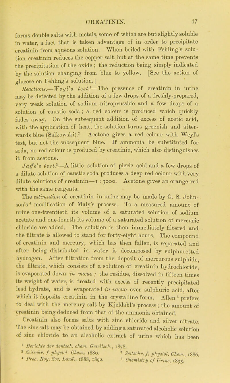 forms double salts with metals, some of which are but slightly soluble in water, a fact that is taken advantage of in order to precipitate creatinin from aqueous solution. When boiled with Fehling’s solu- tion creatinin reduces the copper salt, but at the same time prevents the precipitation of the oxide ; the reduction being simply indicated by the solution changing from blue to yellow. [See the action of glucose on Fehling’s solution.] Reactions.—WeyVs test.^—The presence of creatinin in urine may be detected by the addition of a few drops of a freshly-prepared, very weak solution of sodium nitroprusside and a few drops of a solution of caustic soda; a red colour is produced which quickly fades away. On the subsequent addition of excess of acetic acid, with the application of heat, the solution turns greenish and after- wards blue (Salkowski).^ Acetone gives a red colour with Weyl’s test, but not the subsequent blue. If ammonia be substituted for soda, no red colour is produced by creatinin, which also distinguishes it from acetone. Jaffe’s tes't.^—A little solution of picric acid and a few drops of a dilute solution of caustic soda produces a deep red colour with very dilute solutions of creatinin—i ; 3000. Acetone gives an orange-red with the same reagents. The estimation of creatinin in urine may be made by G. S. John- son’s'* modification of Maly’s process. To a measured amount of urine one-twentieth its volume of a saturated solution of sodium acetate and one-fourth its volume of a saturated solution of mercuric chloride are added. The solution is then immediately filtered and the filtrate is allowed to stand for forty-eight hours. The compound of creatinin and mercury, which has then fallen, is separated and after being distributed in water is decomposed by sulphuretted hydrogen. After filtration from the deposit of mercurous sulphide, the filtrate, which consists of a solution of creatinin hydrochloride, is evaporated down in vacuo ; the residue, dissolved in fifteen times its weight of water, is treated with excess of recently precipitated lead hydrate, and is evaporated in vacuo over sulphuric acid, after which it deposits creatinin in the crystalline form. Allen ® prefers to deal with the mercury .salt by Kjeldahl’s process; the amount of creatinin being deduced from that of the ammonia obtained. Creatinin also forms salts with zinc chloride and silver nitrate. The zinc salt may be obtained by adding a saturated alcoholic solution of zinc chloride to an alcoholic extract of urine which has been * JJcrichte der deutsch. chem. Gesellsc/i., 1878. ^ Zeitschr. f. i>hysiul. Ohem., 1880. » ZeiUchr.f. phymol. Chem., 1886. * Proc. Roy. Soc. Lond., 1888, 1892. » Chemistry of Crine, 1895.’
