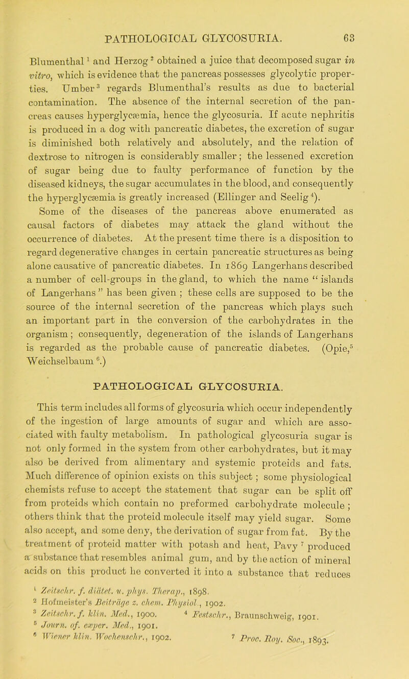 Blumenthal' and Herzog - obtained a juice that decomposed sugar in vitro, which is evidence that the pancreas possesses glycolytic proper- ties. Umber ^ regards Blumenthal’s results as due to bacterial contamination. The absence of the internal secretion of the pan- creas causes hyperglycajmia, hence the glycosuria. If acute nephritis is produced in a dog with pancreatic diabetes, the excretion of sugar is diminished both relatively and absolutely, and the relation of dextrose to nitrogen is considerably smaller; the lessened excretion of sugar being due to faulty performance of function by the diseased kidneys, the sugar accumulates in the blood, and consequently the hyperglycsemia is greatly increased (Ellinger and Seelig^). Some of the diseases of the pancreas above enumerated as causal factors of diabetes may attack the gland without the occurrence of diabetes. At the present time there is a disposition to regard degenerative changes in certain pancreatic structures as being alone causative of pancreatic diabetes. In 1869 Langerhans described a number of cell-groups in the gland, to which the name “ islands of Langerhans ” has been given ; these cells are supposed to be the source of the internal secretion of the pancreas which plays such an important part in the conversion of the carbohydrates in the organism ; consequently, degeneration of the islands of Langerhans is regarded as the probable cause of pancreatic diabetes. (Opie,® Weichselbaum “.) PATHOLOGICAL GLYCOSURIA. This term includes all forms of glycosuria which occur independently of the ingestion of large amounts of sugar and which are asso- ciated with faulty metabolism. In pathological glycosuria sugar is not only formed in the system from other carbohydrates, but it may also be derived from alimentary and systemic proteids and fats. Much difference of opinion exists on this subject; some physiological chemists refuse to accept the statement that sugar can be split off from proteids which contain no preformed carbohydrate molecule ; others think that the proteid molecule itself may yield sugar. Some also accept, and .some deny, the derivation of sugar from fat. By the treatment of proteid matter with potash and heat, Pavy ^ produced a substance that resembles animal gum, and by the action of mineral acids on this product he converted it into a substance that reduces ‘ ZritHnhr. f. dinlrt. Thcrap., 1898. 2 Hofmei.“ter’s Bcitriuja z. chcm. Phnsiol., 1902. ^ Zeitschr. f. Jclin, Med., 1900. ■* Fentsclir,, Braunscliwcig, 1901. ** Jmrn. of. expcr. Med., 1901.  iriener hlhi. WochenKehr., 1902. ^ Proc. Po;/. Soe., 1893.