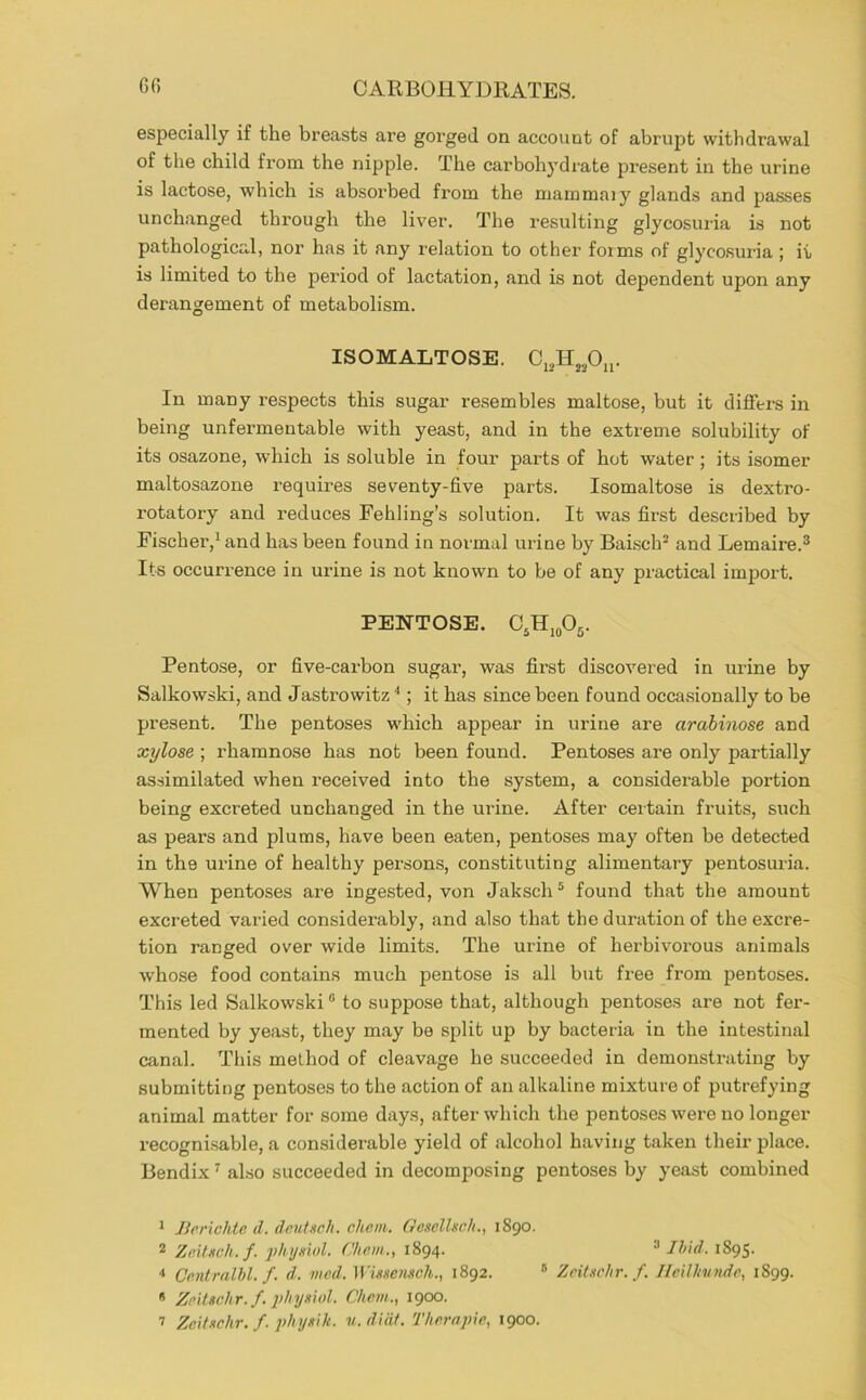 especially if the breasts are gorged on account of abrupt withdrawal of the child fi’cni the nipple. The carbohydrate present in the urine is lactose, which is absorbed from the mainmaiy glands and passes unchanged through the liver. The resulting glycosuria is not pathological, nor has it any relation to other forms of glycosuria ; it is limited to the period of lactation, and is not dependent upon any derangement of metabolism. ISOMALTOSE. In many respects this sugar resembles maltose, but it differs in being unfermentable with yeast, and in the extreme solubility of its osazone, which is soluble in four parts of hot water; its isomer maltosazone requires seventy-five parts. Isomaltose is dextro- rotatory and reduces Fehling’s solution. It was first described by Fischer,^ and has been found in normal urine by BaLsch® and Lemaire.® Its occurrence in urine is not known to be of any practical import. PENTOSE. CjH^oOs. Pentose, or five-carbon sugar, was fii’st discovered in mine by Salkowski, and Jastrowitz''; it has since been found occasionally to be present. The pentoses which appear in urine are arahinose and xylose ; rhamnose has not been found. Pentoses are only partially assimilated when received into the system, a considerable portion being excreted unchanged in the urine. After certain fruits, such as pears and plums, have been eaten, pentoses may often be detected in the urine of healthy persons, constituting alimentary pentosuria. When pentoses are ingested, von Jaksch ® found that the amount excreted varied considerably, and also that the duration of the excre- tion ranged over wide limits. The urine of herbivorous animals whose food contains much pentose is all but free from pentoses. This led Salkowski® to suppose that, although pentoses are not fer- mented by yeast, they may be split up by bacteria in the intestinal canal. This method of cleavage he succeeded in demonstrating by submitting pentoses to the action of an alkaline mixture of putrefying animal matter for some days, after which the pentoses were no longer recognisable, a considerable yield of alcohol having taken their place. Bendix' also succeeded in decomposing pentoses by yeast combined 1 Jlcrichte d. deutsch. chem. GesclUch., 1890. 2 Zeilgch.f. ykymd. Chem., 1894. ® IhUl. 1895. * Ce.ntralhl. f. d. mcd. Whseiisch., 1892. “ Zeitschr. f. Jlcillntnde, 1899.  Zeltschr.f, 2>hysi()l. Chem., 1900.