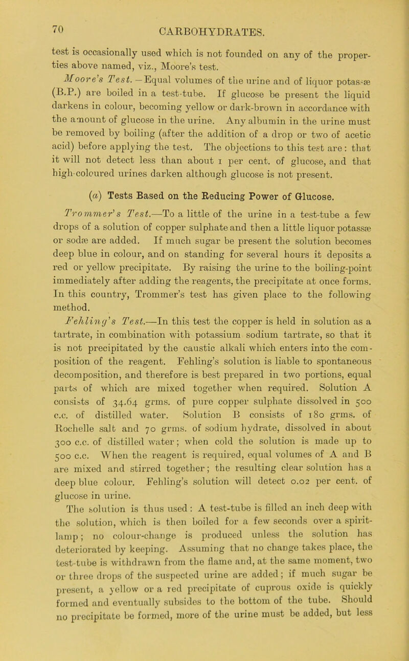 test is occasionally used which is not founded on any of the proper- ties above named, viz., Moore’.s test. Moore s Test. — Equal volumes of the urine and of liquor potas.-ae (B.P.) are boiled in a test-tube. If glucose be present the liquid darkens in colour, becoming yellow or dark-brown in .accordance with the amount of glucose in the urine. Any albumin in the urine must be removed by boiling (after the addition of a drop or two of acetic acid) before applying the test. The objections to this te.st are: that it will not detect less than about i per cent, of glucose, and that high-coloured urines dai’ken although glucose is not present. {a) Tests Based on the Reducing Power of Glucose. Trommer's Test.—To a little of the urine in a test-tube a few drops of a solution of copper sulphate and then a little liquor potassae or sodfe are added. If much sugar be present the solution becomes deep blue in colour, and on standing for several hours it deposits a red or yellow precipitate. By^ i-aising the urine to the boiling-point immediately after adding the reagents, the precipitate at once forms. In this country, Trommer’s test has given place to the following method. Fehling's Test.—In this test the copper is held in solution as a tartrate, in combination with potassium sodium tartrate, so that it is not precipitated by the caustic alkali which enters into the com- position of the reagent. Fehling’s solution is liable to spontaneous decomposition, and therefore is best prepfired in two portions, equal pai ts of which are mixed together when required. Solution A con.sists of 34.64 grms. of pure copper sulphate dis.solved in 500 c.c. of distilled water. Solution B consists of 180 grms. of Rochelle salt and 70 grms. of .sodium hydrate, dissolved in about 300 c.c. of distilled water; when cold the solution is made up to 500 c.c. When the reagent is required, equal volumes of A and B are mixed and stirred together; the resulting cle.ar solution has a deep blue colour. Fehling’s solution will detect 0.02 per cent, of glucose in urine. The solution is thus u.sed ; A test-tube is filled an inch deep with the .solution, which is then boiled for a few seconds over a spirit- lamp ; no colour-change is produced unle.ss the solution has deteriorated by keeping. Assuming that no change takes place, the te.st-tube is withdrawn from the flame and, at the same moment, two or thi ee drops of the su.spected urine are added; if much sugar be present, a yellow or a red precipitate of cuprous oxide is quickly formed and eventually subsides to the bottom of the tube. Should no precipitate be formed, more of the urine must be added, but less