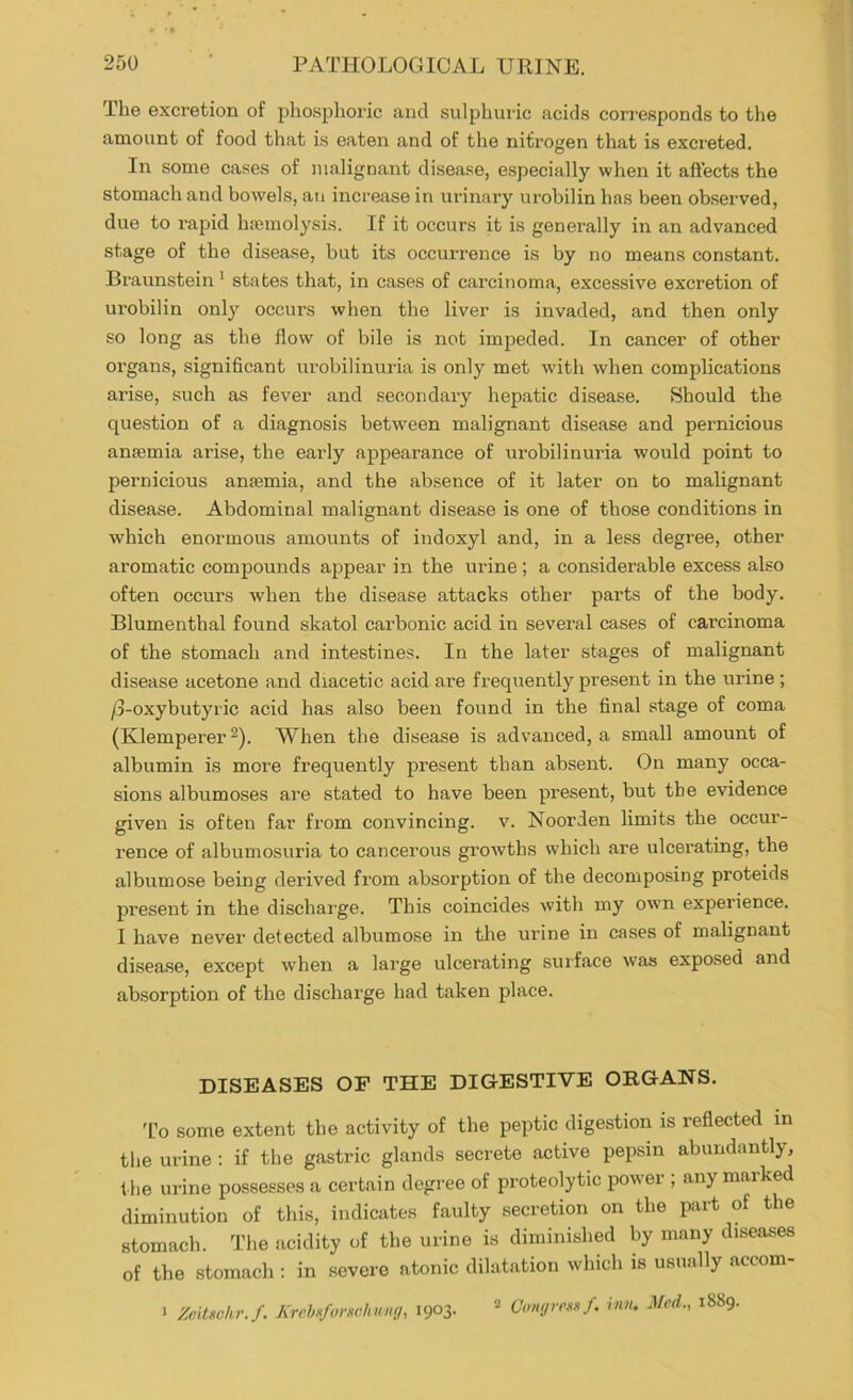 The excretion of phosphoric and sulphuric acids corresponds to the amount of food that is eaten and of the nitrogen that is excreted. In some cases of malignant disease, especially when it affects the stomach and bowels, an increase in urinary urobilin has been observed, due to I’apid hajmolysis. If it occurs it is generally in an advanced stage of the disease, but its occurrence is by no means constant. Braunstein * states that, in cases of carcinoma, excessive excretion of urobilin only occurs when the liver is invaded, and then only so long as the flow of bile is not impeded. In cancer of other organs, significant urobilinuria is only met with when complications arise, such as fever and secondary hepatic disease. Should the question of a diagnosis between malignant disease and pernicious anaemia arise, the early appearance of urobilinuria would point to pernicious anaemia, and the absence of it later on to malignant disease. Abdominal malignant disease is one of those conditions in which enormous amounts of indoxyl and, in a less degree, other aromatic compounds appear in the urine ; a considerable excess also often occurs when the disease attacks other parts of the body. Blumenthal found skatol carbonic acid in several cases of carcinoma of the stomach and intestines. In the later stages of malignant disease acetone and diacetic acid are frequently present in the urine ; /3-oxybutyric acid has also been found in the final stage of coma (Klemperer 2). When the disease is advanced, a small amount of albumin is more frequently present than absent. On many occa- sions albumoses are stated to have been present, but the evidence given is often far from convincing, v. Noorden limits the occur- rence of albumosuria to cancerous groAvths which are ulcerating, the albumose being derived from absorption of the decomposing proteids present in the discharge. This coincides with my own experience. I have never detected albumose in the urine in cases of malignant disease, except when a large ulcerating surface was exposed and absorption of the discharge had taken place. DISEASES OF THE DIGESTIVE ORGANS. I’o some extent the activity of the peptic digestion is reflected in the urine : if the gastric glands secrete active pepsin abundantly, t he urine possesses a certain degree of proteolytic power ; any marked diminution of this, indicates faulty secretion on the imrt of the stomach. The acidity of the urine is diminished by many diseases of the stomach : in severe atonic dilatation which is usually accom- Ciinf/renii f, inn, J/ed., 1889. 1 Zcitnchr./. KrehnforKchuny, 1903.