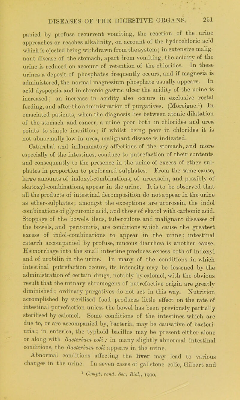 paiiied by profuse I'ecurrent vomiting, the reaction of the urine approaches or reaches alkalinity, on account of the hydrochloric acid which is ejected being withdrawn from the system; in extensive malig- nant disease of the stomach, apart from vomiting, the aciditj’ of the urine is reduced on account of retention of the chlorides. In these urines a deposit of phosphates frequently occurs, and if magnesia is administered, the normal magnesium phosphate usually appears. In acid dyspepsia and in chronic gastric ulcer the acidity of the urine is increased ; an increase in acidity also occurs in exclusive rectal feeding, and after the administration of purgatives. (Moi’eigne.^) In emaciated patients, when the diagnosis lies between atonic dilatation of the stomach and cancer, a urine poor both in chlorides and urea points to simple inanition; if whilst being poor in chlorides it is not abnormally low in urea, malignant disease is indicated. Catarrhal and inflammatory affections of the stomach, and more especially of the intestines, conduce to putrefaction of their contents and consequently to the presence in the urine of excess of ether sul- phates in proportion to preformed sulphates. From the same cause, large amounts of indoxyl-combinations, of urorosein, and possibly of skatoxyl-combinations, appear in the urine. It is to be observed that all the products of intestinal decomposition do not appear in the urine as ether-sulphates; amongst the exceptions are urorosein, the indol combinations of glycuronic acid, and those of skatol with carbonic acid. Stoppage of the bowels, ileus, tuberculous and malignant diseases of the bowels, and peritonitis, are conditions which cause the greatest excess of indol-combinations to appear in the uidne; intestinal catarrh accompanied by profuse, mucous diarrhoea is another cause. Hjemorrhage into the small intestine produces excess both of indoxyl and of urobilin in the urine. In many of the conditions in which intestinal putrefaction occurs, its intensity may be lessened by the administration of certain drugs, notably by calomel, with the obvious result that the urinary chromogens of putrefactive origin are greatly diminished ; ordinary purgatives do not act in this way. Nutrition accomplished by sterilised food produces little effect on the rate of inte.stinal putrefaction unless the bowel has been pi’eviously partially sterilised by calomel. Some conditions of the intestines which are due to, or are accompanied by, bacteria., may be causative of bacteri- uria; in enterica, the typhoid bacillus may bo present either alone or along with Bacterium coli; in many slightly abnormal intestinal conditions, the Bacterium coli appears in the urine. Abnormal comlitions affecting the liver may lead to various changes in the urine. In seven cases of gallstone colic, Gilbert and ^ Gompt, rend. Son, Biol,, igoo.