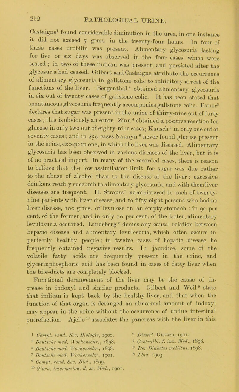 Oastaigne^ found considerable diminution in the urea, in one instance it did not exceed 7 grms. in the twenty-four hours In four of these cases urobilin was present. Alimentary glycosuiia lasting for five or six days was observed in the four cases which were tested ; in two of these indican was present, and persisted after the glycosuria had ceased. Gilbei’t and Castaigne attribute the occurrence of alimentary glycosuria in gallstone colic to inhibitory arre.st of the functions of the liver. Bergenthal ^ obtained alimentary glycosuria in six out of twenty cases of gallstone colic. It has been stated that spontaneous glycosuria frequently accompanies gallstone colic. Exner^ declares that sugar was present in the urine of thirty-nine out of forty cases; this is obviously an error. Zinn ^ obtained a positive reaction for glucose in only two out of eighty-nine cases; Kausch ^ in only one out of seventy cases ; and in 250 cases Naunyn “ never found glucose present in the urine, except in one, in which the liver was diseased. Alimentary glycosuria has been observed in various diseases of the liver, but it is of no practical import. In many of the recorded cases, there is reason to believe that the low assimilation-limit for sugar was due rather to the abuse of alcohol than to the disease of the liver : excessive drinkers readily succumb to alimentary glycosuria, and with them liver diseases are frequent. H. Strauss’' administered to each of twenty- nine patients with liver disease, and to fifty-eight persons who had no liver disease, 100 grms. of levulose on an empty stomach : in 90 per cent, of the former, and in only 10 per cent, of the latter, alimentary levulosuria occurred. Landsberg ® denies any causal relation between hepatic disease and alimentary levulosuria, which often occurs in perfectly healthy people; in twelve cases of hepatic disease he frequently obtained negative results. In jaundice, some of the volatile fatty acids are frequently present in the urine, and glycerinphosphoric acid has been found in cases of fatty liver when the bile-ducts are completely blocked. Functional derangement of the liver may be the cause of in- crease in indoxyl and similar products. Gilbert and Weil ® state that indican is kept back by the healthy liver, and that when the function of that organ is deranged an abnoi-mal amount of indoxyl may appear in the urine without the occurrence of undue intestinal putrefaction. Ajelloassociates the pancreas with the liver in this * Oompt. rcM(l. iSdfi. JJiolin/ic, 1900. 3 Dp.utxchc med. Worlir.nxchr., 1898. ® JJeutxche med. Wnchenxchr., 1898. ^ Deutxche med. Wtielienxchr., 1901. ” Cnmpt. rend. Sue. JlioL, 1899. Oiorn. intcnuizion. d. xe. Med., 1901. “ Diitxcrt. Giessen, 1901. ■* Centriilhl. f. inn. Med.y 1S98. ® Der Diahetex inellitiix, 1898. 8 Jhid. 190J.