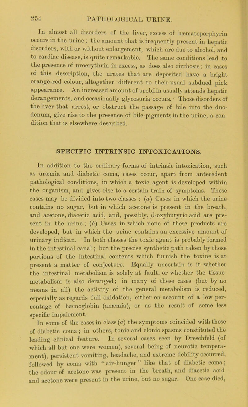 In almost all disorders of the liver, excess of luematoporphyriri occurs in the urine; the amount that is frequently present in hepatic disorders, with or w'ithout enlargement, which are due to alcohol, and to cardiac disease, is quite remarkable. The same conditions lead to the presence of uroerythrin in excess, as does also cirrhosis; in cases of this description, the urates that are deposited have a bright orange-red colour, altogether different to their usual subdued pink appearance. An increased amount of urobilin usually attends hepatic derangements, and occasionally glycosuria occurs. • Those disorders of the liver that arrest, or obstruct the passage of bile into the duo- denum, give rise to the presence of bile-pigments in the urine, a con- dition that is elsewhere described. SPECIFIC INTRINSIC INTOXICATIONS. In addition to the ordinary forms of intrinsic intoxication, such as uraemia and diabetic coma, cases occur, apart from antecedent pathological conditions, in which a toxic agent is developed within the organism, and gives rise to a certain train of symptoms. These cases may be divided into two classes : (a) Oases in which the urine contains no sugar, but in which acetone is present in the breath, and acetone, diacetic acid, and, possibly, /3-oxybutyric acid are pre- sent in the urine ; (b) Cases in which none of these products are developed, but in which the urine contains an excessive amount of urinary indican. In both classes the toxic agent is probably formed in the intestinal canal; but the precise synthetic path taken by those portions of the intestinal contents which furnish the toxine is at present a matter of conjecture. Equally uncertain is it whether the intestinal metabolism is solely at fault, or whether the tissue- metabolism is also deranged; in many of these cases (but by no means in all) the activity of the general metabolism is reduced, especially as regards full oxidation, either on account of a low per- centage of lijcmoglobin (anaemia), or as the result of some less specific impairment. In .some of the cases in class (a) the symptoms coincided with those of diabetic coma; in others, tonic and clonic spasms constituted the leading clinical feature. In several cases seen by Dreschfeld (of which all but one were women), several being of neurotic tempera- ment), persistent vomiting, headache, and extreme debility occurred, followed by coma with “air-hunger” like that of diabetic coma; the odour of acetone was present in the breath, and diacetic acid and acetone were present in the urine, but no sugar. One cose died.