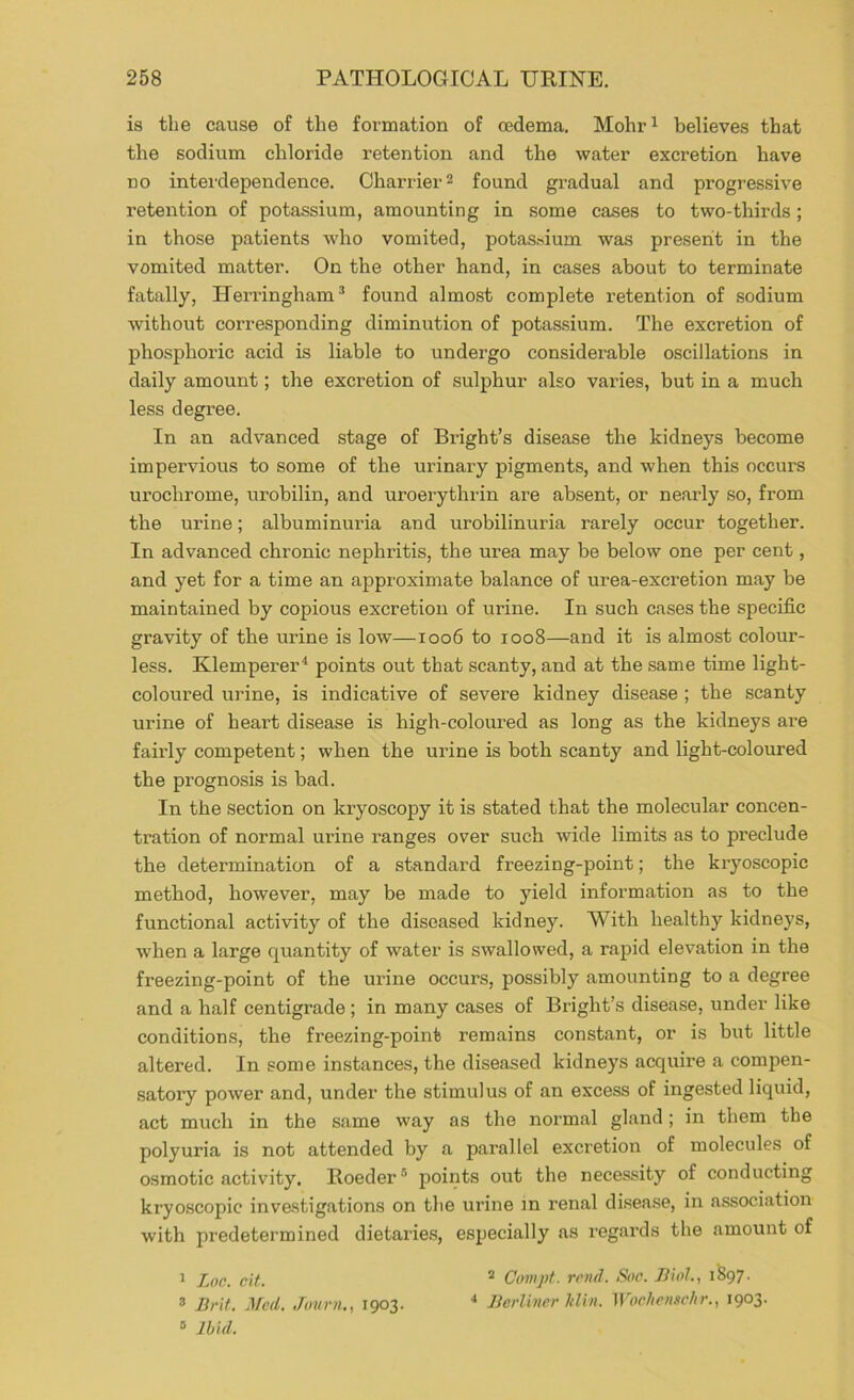 is the cause of the formation of oedema. Mohr^ believes that the sodium chloride retention and the water excretion have no interdependence. Charrier^ found gradual and progressive retention of potassium, amounting in some cases to two-thirds; in those patients who vomited, potassium was present in the vomited matter. On the other hand, in cases about to terminate fatally, Herringham^ found almost complete retention of sodium without corresponding diminution of potassium. The excretion of phosphoric acid is liable to undergo considerable oscillations in daily amount; the excretion of sulphur also varies, but in a much less degree. In an advanced stage of Bright’s disease the kidneys become impervious to some of the ui'inary pigments, and when this occurs urochrome, urobilin, and uroerythrin are absent, or nearly so, from the urine; albuminuria and urobilinuria rarely occur together. In advanced chronic nephritis, the urea may be below one per cent, and yet for a time an approximate balance of urea-excretion may be maintained by copious excretion of urine. In such cases the specific gravity of the urine is low—1006 to 1008—and it is almost colour- less. Klemperer* points out that scanty, and at the same time light- coloured urine, is indicative of severe kidney disease ; the scanty urine of heart disease is high-coloured as long as the kidneys are fairly competent; when the urine is both scanty and light-coloured the prognosis is bad. In the section on kryoscopy it is stated that the molecular concen- tration of normal urine ranges over such wide limits as to preclude the determination of a standard freezing-point; the kryoscopic method, however, may be made to yield information as to the functional activity of the diseased kidney. With healthy kidneys, when a large quantity of water is swallowed, a rapid elevation in the freezing-point of the urine occurs, possibly amounting to a degree and a half centigrade; in many cases of Bright’s disease, under like conditions, the freezing-point remains constant, or is hut little altered. In some instances, the diseased kidneys acquire a compen- satory power and, under the stimulus of an excess of ingested liquid, act much in the same way as the normal gland ; in them the polyuria is not attended by a parallel excretion of molecules of osmotic activity. Roeder® points out the necessity of conducting kryoscopic investigations on the urine m renal disease, in association with predetermined dietaries, especially as regards the amount of 1 Loc. cit. “ Compt. rend. Soc. Jiiol., 1897. 8 Brit. Med. Juimi., 1903. * Berliner Min. Woe/>en.<ichr., 1903. 8 Jbid.