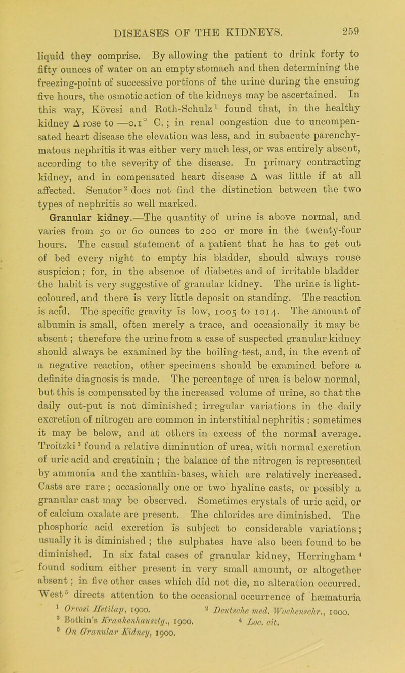 liquid they comprise. By allowing the patient to drink forty to fifty ounces of water on an empty stomach and then determining the freezing-point of successive portions of the urine during the ensuing five hours, the osmotic action of the kidneys may be ascertained. In this way, Kovesi and Roth-Schulz^ found that, in the healthy kidney A rose to —o.i° 0.; in renal congestion due to uncompen- sated heart disease the elevation was less, and in subacute parenchy- matous nephritis it was either very much less, or was entirely absent, according to the severity of the disease. In primary contracting kidney, and in compensated heart disease A was little if at all affected. Senator^ does not find the distinction between the two types of nephritis so well marked. Granular kidney.—The quantity of urine is above normal, and varies from 50 or 60 ounces to 200 or more in the twenty-four hours. The casual statement of a patient that he has to get out of bed every night to empty his bladder, should always rouse suspicion; for, in the absence of diabetes and of irritable bladder the habit is very suggestive of granular kidney. The urine is light- coloured, and there is very little deposit on standing. The reaction is acid. The specific gravity is low, 1005 to 1014. The amount of albumin is small, often merely a trace, and occasionally it may be absent; therefore the urine from a case of suspected granular kidney should always be examined by the boiling-test, and, in the event of a negative reaction, other specimens should be examined before a definite diagnosis is made. The percentage of urea is below normal, but this is compensated by the increased volume of urine, so that the daily out-put is not diminished; irregular variations in the daily excretion of nitrogen are common in interstitial nephritis : sometimes it may be below, and at others in excess of the normal average. Troitzki ^ found a relative diminution of urea, with normal excretion of uric acid and creatinin ; the balance of the nitrogen is represented by ammonia and the xanthin-bases, which are relatively increased. Casts are rare ; occasionally one or two hyaline casts, or possibly a granular cast may be observed. Sometimes crystals of uric acid, or of calcium oxalate are present. The chlorides are diminished. The phosphoric acid excretion is subject to considerable variations; usually it is diminished ; the sulphates have also been found to be diminished. In six fatal cases of granular kidney, Herringham ^ found sodium either present in very small amount, or altogether ab.sent; in five other cases which did not die, no alteration occurred. West^’ directs attention to the occasional occuri’enco of ha3maturia * Ort'osi Ifnlilaj), 1900. ^ Deutsche mcd. Wochenschr,, iqoo. ® Botkin’s Kranltcnkauszty1900. •* Loc. cit. ° On Ovanular Kidney, 1900.