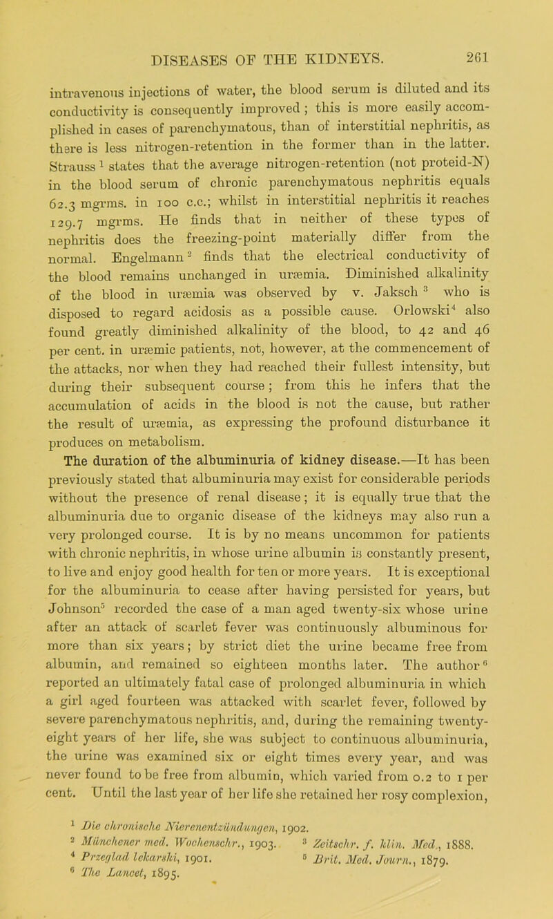 intravenous injections of water, the blood serum is diluted and its conductivity is consequently improved ; this is more easily accom- plished in cases of parenchymatous, than of interstitial nephritis, as there is less nitrogen-retention in the former than in the latter. Strauss ^ states that the average nitrogen-retention (not proteid-N) in the blood serum of chronic parenchymatous nephritis equals 62.3 mgrms. in 100 c.c.; whilst in interstitial nephritis it reaches 129.7 mgrms. He finds that in neither of these typos of nephritis does the freezing-point materially diflfer from the normal. Engelmann' finds that the electrical conductivity of the blood remains unchanged in urmmia. Diminished alkalinity of the blood in urmmia was observed by v. Jaksch ^ who is disposed to regard acidosis as a possible cause. Orlowski* ** also found greatly diminished alkalinity of the blood, to 42 and 46 per cent, in ursemic patients, not, however, at the commencement of the attacks, nor when they had reached their fullest intensity, but during their subsequent course; from this he infers that the accumulation of acids in the blood is not the cause, but rather the result of urmmia, as expressing the profound disturbance it produces on metabolism. The duration of the albuminuria of kidney disease.—It has been previously stated that albuminuria may exist for considerable periods without the presence of renal disease; it is equally true that the albuminuria due to organic disease of the kidneys may also run a very prolonged course. It is by no means uncommon for patients with chronic nephritis, in whose urine albumin i.s constantly present, to live and enjoy good health for ten or more years. It is exceptional for the albuminuria to cease after having persisted for years, but John.son® recorded the case of a man aged twenty-six whose urine after an attack of scarlet fever was continuously albuminous for more than six years; by strict diet the urine became free from albumin, and remained so eighteen months later. The author reported an ultimately fatal case of prolonged albuminuria in which a girl aged fourteen was attacked with scarlet fever, followed by severe parenchymatous nephritis, and, during the remaining twenty- eight years of her life, she was subject to continuous albuminuria, the urine was examined six or eight times every year, and was never found to be free from albumin, which varied from 0.2 to i per cent. Until the la.st year of her life she retained her rosy complexion, * Die ckronlschc NiGi'cncntziind'umjcn, 1902. 2 Miinchener med. Wochomhr., 1903.. '■> Zeitschr. f. Min. Jfcd., 1S88. * Przef/lfid IcharsJii, 1901. » Mrit. Med. Juurn., 1879.