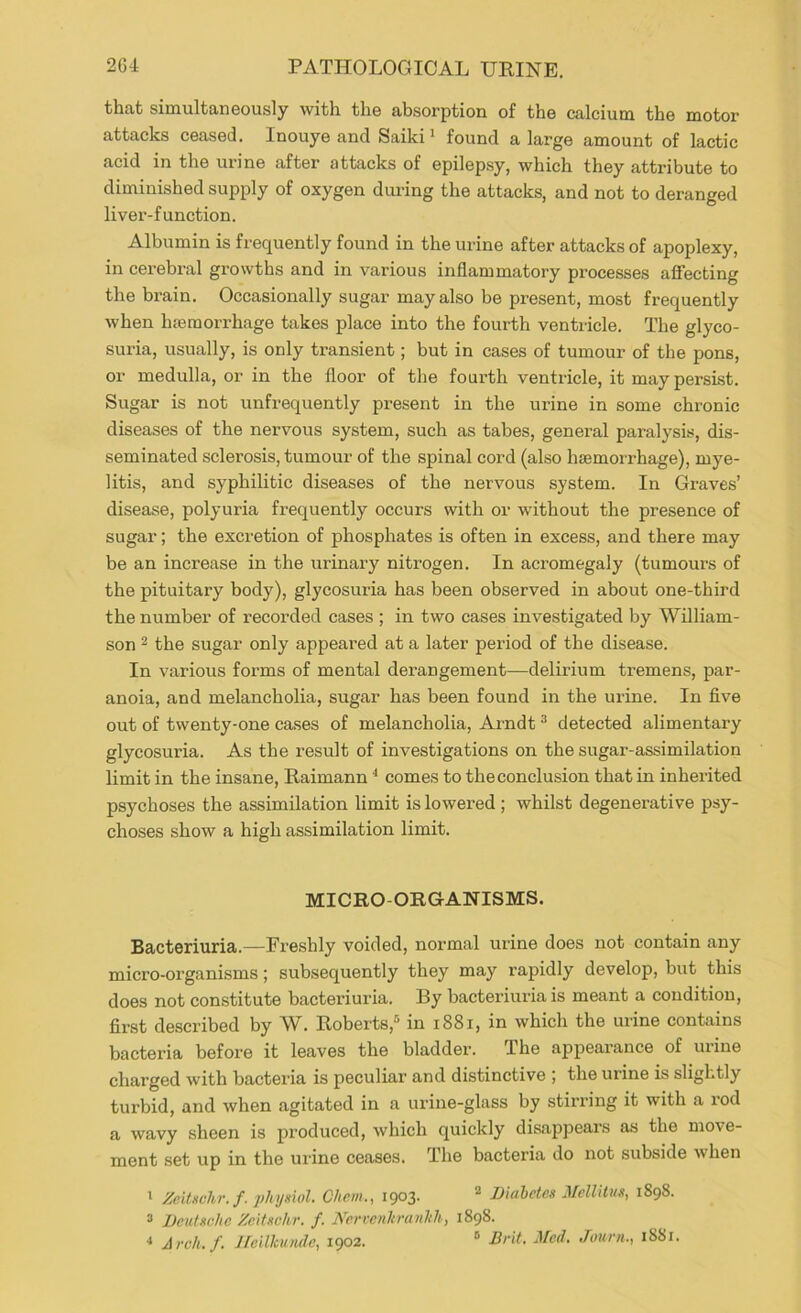 that simultaneously with the absorption of the calcium the motor attacks ceased. Inouye and Saiki' found a large amount of lactic acid in the urine after attacks of epilepsy, which they attribute to diminished supply of oxygen during the attacks, and not to deranged liver-function. Albumin is frequently found in the urine after attacks of apoplexy, in cerebral growths and in various inflammatory processes affecting the brain. Occasionally sugar may also be present, most frequently when htemorrhage takes place into the fourth ventricle. The glyco- suria, usually, is only transient; but in cases of tumour of the pons, or medulla, or in the floor of the fourth ventricle, it may persist. Sugar is not unfrequently present in the urine in some chronic diseases of the nervous system, such as tabes, general paralysis, dis- seminated sclerosis, tumour of the spinal cord (also hemorrhage), mye- litis, and syphilitic diseases of the nervous system. In Graves’ disease, polyuria frequently occurs with or without the presence of sugar; the excretion of phosphates is often in excess, and there may be an increase in the urinary nitrogen. In acromegaly (tumours of the pituitary body), glycosuria has been observed in about one-third the number of recorded cases ; in two cases investigated by William- son 2 the sugar only appeared at a later period of the disease. In various for'ms of mental dei’angement—delirium tremens, par- anoia, and melancholia, sugar has been found in the urine. In five out of twenty-one cases of melancholia, Arndt ^ detected alimentary glycosuria. As the result of investigations on the sugar-assimilation limit in the insane, Raimann ^ comes to the conclusion that in inherited psychoses the assimilation limit is lowered; whilst degenerative psy- choses show a high assimilation limit. MICRO-ORGANISMS. Bacteriuria.—Freshly voided, normal urine does not contain any micro-organisms; subsequently they may rapidly develop, but this does not constitute bacteriuria. By bacteriuria is meant a condition, first described by W. Roberts,® in i88i, in which the urine contains bacteria before it leaves the bladder. The appearance of urine charged with bacteria is peculiar and distinctive ; the urine is slightly turbid, and when agitated in a urine-glass by stirring it with a rod a wavy sheen is produced, which quickly disappears as the move- ment set up in the urine ceases. The bacteria do not subside when 1 Zeituchr.f. physiol. Chem., 1903. ® Diabetes Mellitus, 1898. ^ Deutsche Zcitschr. f. JVcrvcnhra/ihh, 1898. ■> Arch.f. Hoilhundc, 1902. ® Brit. Med. Juurn., 1881.