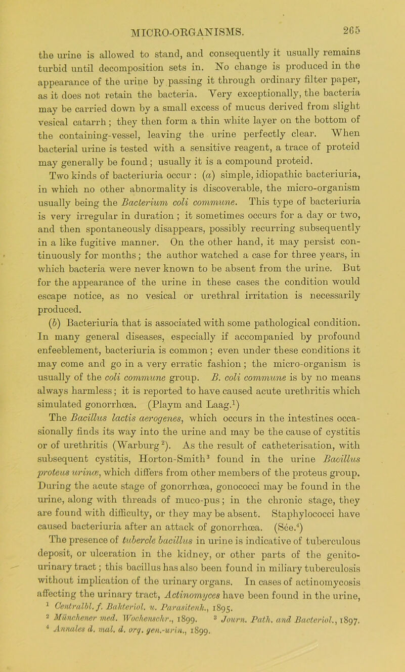 MICRO-ORGANISMS. 2G5 the urine is allowed to stand, and consequently it usually remains turbid until decomposition sets in. No change is produced in the appearance of the urine by passing it through ordinary filter paper, as it does not retain the bacteria. Very exceptionally, the bacteria may be carried down by a small excess of mucus derived from slight vesical catarrh ; they then form a thin white layer on the bottom of the containing-vessel, leaving the urine perfectly clear. When bacterial urine is tested with a sensitive reagent, a trace of proteid may generally be found ; usually it is a compound proteid. Two kinds of bacteriuria occur : (ft) simple, idiopathic bacteriuria, in which no other abnormality is discoverable, the micro-organism usually being the BacLerium coli commune. This type of bacteriuria is very irregular in duration ; it sometimes occurs for a day or two, and then spontaneously disappears, possibly recurring subsequently in a like fugitive manner. On the other hand, it may persist con- tinuously for months; the author watched a case for three years, in which bacteria were never known to be absent from the urine. But for the appearance of the urine in these cases the condition would escape notice, as no vesical or urethral irritation is necessarily produced. (6) Bacteriuria that is associated with some pathological condition. In many general diseases, especially if accompanied by profound enfeeblement, bacteriuria is common ; even under these conditions it may come and go in a very erratic fashion ; the micro-organism is usually of the coli commune group. B. coli commune is by no means always harmless; it is reported to have caused acute urethritis which simulated gonorrhoea. (Playm and Laag.^) The Bacillus lactis aerogenes, which occurs in the intestines occa- sionally finds its way into the urine and may be the cause of cystitis or of m-ethritis (Warburg ^). As the result of catheterisation, with subsequent cystitis, Horton-Smith® found in the urine Bacillus proteus urinoi, which difiers from other members of the proteus group. During the acute stage of gonorrhoea, gonococci may be found in the urine, along with threads of muco-pus; in the chronic stage, they are found with difficulty, or they maybe absent. Staphylococci have caused bactei'iuria after an attack of gonorrhoea. (See.'*) The presence of tubercle bacillus in urine is indicative of tuberculous deposit, or ulceration in the kidney, or other parts of the genito- urinary tract; this bacillus has also been found in miliary tuberculosis without implication of the urinary organs. In cases of actinomycosis affecting the urinary tract, Actinomyces have been fo>md in the urine, ^ Ocalralhl. f. Bahtcriul. u. PavasitenU., 1895. 2 Mionahener vied. Wochonschr., 1899. ^ Jouni. Path, and Bactcriol., 1897.