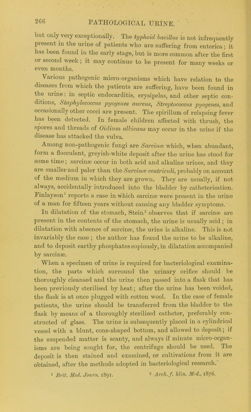 but only very exceptionally. The iyphoid bacillus is not infrequently present in the urine of patients who are suflering from enterica; it has been found in the early stage, but is more common after the firet or second Aveek; it may continue to be present for many weeks or even months. Various pathogenic micro-organisms which have relation to the diseases from which the patients are suffering, have been found in the mine: in septic endocarditis, erysij)elas, and other septic con- ditions, htajjhylococcus pyogenes aureus, Streptococcus pyogenes, and occasionally other cocci are present. The spirillum of relapsing fever has been detected. In female children affected with thrush, the spores and threads of Oidium albicans may occur in the urine if the disease has attacked the vulva. Among non-pathogenic fungi are Sarcinte which, when abundant, form a flocculent, greyish-white deposit after the urine has stood for some time; sarcinm occur in both acid and alkaline urines, and they are smaller and paler than th.e Sarcin(xventricidi,'pro\)dh\y on account of the medium in which they are grown. They are usually, if not always, accidentally introduced into the bladder by catheterisation. Finlayson^ reports a case in which sarcinse were present in the urine of a man for fifteen years without causing any bladder symptoms. In dilatation of the stomach, Stein,- observes that if sarcinse are present in the contents of the stomach, the urine is usually acid ; in dilatation with absence of sarcinse, the urine is alkaline. This is not invariably the case ; the author has found the urine to be alkaline, and to deposit earthy phosphates copiously, in dilatation accompanied by sarcinse. When a specimen of urine is required for bacteriological examina- tion, the parts which surround the urinary orifice should be thoroughly cleansed and the urine then passed into a flask that has been previously sterilised by heat; after the urine has been voided, the flask is at once plugged with cotton wool. In the case of female patients, the urine should be transferred from the bladder to the flask by means of a thoroughly sterilised catheter, preferably con- structed of glass. The urine is subsequently placed in a cylindrical vessel with a blunt, cone-shaped bottom, and allowed to depo.sit; if the suspended matter is scanty, and always if minute micro-organ- isms are being sought for, the centrifuge should be used. The depo.sit is then stained and examined, or cultivations from it are obtained, after the methods adopted in bacteriological research.