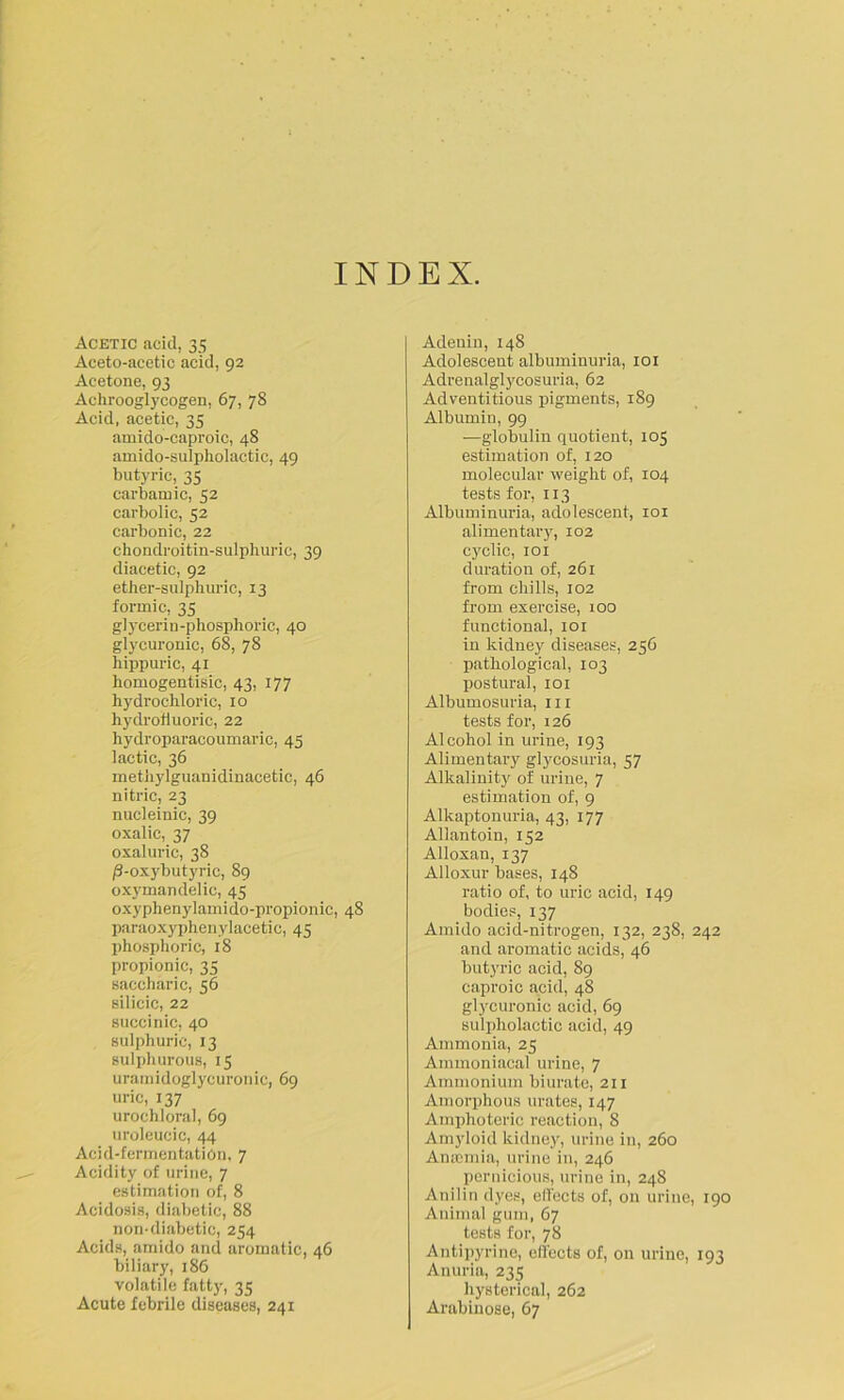 INDEX. Acetic acid, 35 Aceto-acetic acid, 92 Acetone, 93 Achrooglycogen, 67, 78 Acid, acetic, 35 amido-caproic, 48 amido-sulpholactic, 49 butyric, 35 carbarn ic, 52 carbolic, 52 carbonic, 22 chondroitin-sulphuric, 39 diacetic, 92 ether-sulphuric, 13 formic, 35 glycerin-phosphoric, 40 glycuronic, 68, 78 hippuric, 41 homogentisic, 43, 177 hydrochloric, 10 hydrofluoric, 22 hydroparacoumaric, 45 lactic, 36 methylguanidinacetic, 46 nitric, 23 nucleinic, 39 oxalic, 37 oxaluric, 38 /3-oxybutyric, 89 oxymandelic, 45 oxyphenylamido-propionic, 48 paraoxyphenylacetic, 45 phosphoric, 18 propionic, 35 saccharic, 56 silicic, 22 succinic, 40 sulphuric, 13 sulphurous, 15 uratnidoglycuronic, 69 uric, 137 urochloral, 69 uroleucic, 44 Acid-fermentatiOn. 7 Acidity of urine, 7 estimation of, 8 Acidosis, diabetic, 88 non-diabetic, 254 Acids, amido and aromatic, 46 biliary, 186 volatile fatty, 35 Acute febrile diseases, 241 Adenin, 148 Adolescent albuminuria, loi Adrenalglycosuria, 62 Adventitious pigments, 189 Albumin, 99 —globulin quotient, 105 estimation of, 120 molecular weight of, 104 tests for, 113 Albuminuria, adolescent, loi alimentary, 102 cyclic, loi duration of, 261 from chills, 102 from exercise, lOD functional, 101 in kidney diseases, 256 pathological, 103 postural, loi Albumosuria, iii tests for, 126 Alcohol in urine, 193 Alimentary glycosuria, 57 Alkalinity of urine, 7 estimation of, 9 Alkaptonuria, 43, 177 Allantoin, 152 Alloxan, 137 Alloxur bases, 148 ratio of, to uric acid, 149 bodies, 137 Amido acid-nitrogen, 132, 238, 242 and aromatic acids, 46 butyric acid, 89 caproic acid, 48 glycuronic acid, 69 Bulpholactic acid, 49 Ammonia, 25 Ammoniacal urine, 7 Ammonium biurate, 211 Amorphous urates, 147 Amphoteric reaction, 8 Amyloid kidnej'', urine in, 260 Amcmia, urine in, 246 pernicious, urine in, 248 Anilin d)'es, effects of, on urine, 190 Animal gum, 67 tests for, 78 Antii>yrine, effects of, on urine, 193 Anuria, 235 hysterical, 262 Arabiiiose, 67