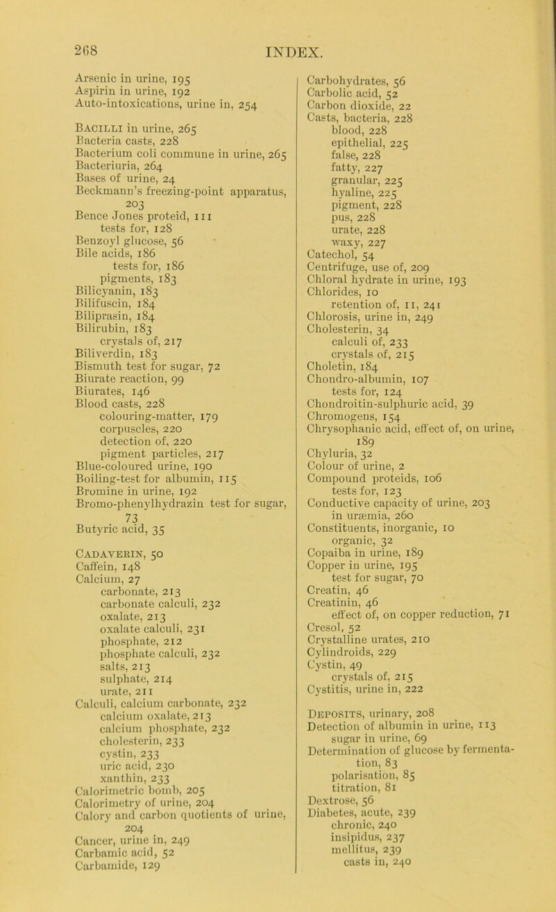 Arsenic in urine, 195 Aspirin in urine, 192 Auto-intoxications, urine in, 254 Bacilli in urine, 265 Bacteria casts, 228 Bacterium coli commune in urine, 265 Bacteriuria, 264 Bases of urine, 24 Beckmann’s freezing-point apparatus, 203 Bence Jones proteid, iii tests for, 128 Benzoyl glucose, 56 Bile acids, 186 tests for, 186 pigments, 183 Bilicyanin, 183 Bilifuscin, 184 Biliprasin, 184 Bilirubin, 183 crystals of, 217 Biliverdin, 183 Bismuth test for sugar, 72 Biurate reaction, 99 Biurates, 146 Blood casts, 228 colouring-matter, 179 corpuscles, 220 detection of, 220 pigment particles, 217 Blue-coloured urine, 190 Boiling-test for albumin, 115 Bromine in urine, 192 Bromo-phenylhydrazin test for sugar, 73 Butyric acid, 35 Cadaverin, 50 Caftein, 148 Calcium, 27 carbonate, 213 carbonate calculi, 232 oxalate, 213 oxalate calculi, 231 phosphate, 212 phosphate calculi, 232 salts, 213 sulphate, 214 urate, 211 Calculi, calcium carbonate, 232 calcium oxalate, 213 calcium phosphate, 232 cholesterin, 233 cystin, 233 uric acid, 230 xanthin, 233 Calorimetric bomb, 205 Calorimetry of urine, 204 Calory and carbon quotients of urine, 204 Cancer, urine in, 249 Carbarnic acid, 52 Carbamide, 129 Carbohydrates, 56 Carbolic acid, 52 Carbon dioxide, 22 Casts, bacteria, 228 blood, 228 epithelial, 225 false, 228 fatty, 227 granular, 225 hyaline, 225 pigment, 228 pus, 228 urate, 228 waxy, 227 Catechol, 54 Centrifuge, use of, 209 Chloral hydrate in urine, 193 Chlorides, 10 retention of, ii, 241 Chlorosis, urine in, 249 Cholesterin, 34 calculi of, 233 crystals of, 215 Choletin, 184 Chondro-albumin, 107 tests for, 124 Chondroi tin-sulphuric acid, 39 Chromogens, 154 Chrysophanic acid, eft’ect of, on urine, 189 Chyluria, 32 Colour of urine, 2 Compound proteids, 106 tests for, 123 Conductive capacity of urine, 203 in urasmia, 260 Constituents, inorganic, 10 organic, 32 Copaiba in urine, 189 Copper in urine, 195 test tor sugar, 70 Creatin, 46 Creatinin, 46 effect of, on copper reduction, 71 Cresol, 52 Crystalline urates, 210 Cylindroids, 229 Cystin, 49 crystals of, 215 Cystitis, urine in, 222 Deposits, urinary, 208 Detection of albumin in urine, 113 sugar in urine, 69 Determination of glucose by fermenta- tion, 83 polari.sation, 85 titration, 81 Dextrose, 56 Diabetes, acute, 239 chronic, 240 insipidus, 237 mellitus, 239 casts in, 240