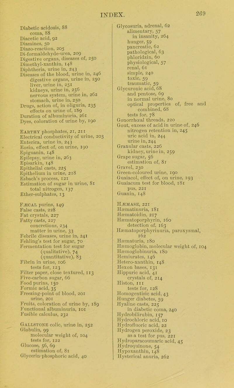 Diabetic acidosis, 88 couia, 88 Diacetic acid, 92 Diamines, 50 Diazo-reaction, 205 Di-fornialdeh3fde-iu'ea, 209 Digestive organs, diseases of, 250 Dimethyl-xanthin, 148 Diphtheria, urine in, 243 Diseases of the blood, urine in, 246 digestive organs, urine in, 250 liver, urine in, 251 kidneys, urine in, 256 nervous s3'stem, urine in, 262 stomach, urine in, 250 Drugs, action of, in oliguria, 235 effects on urine of, 189 Duration of albuminuria, 261 Dyes, coloration of urine by, igo Earthy phosphates, 21, 211 Electrical conductivity of urine, 203 Enterica, urine in, 243 Eosin, effect of, on urine, 190 Epiguanin, 148 Epileps3', urine in, 263 Episarkin, 148 Epithelial casts, 225 Epithelium in urine, 218 Esbach’s process, 121 Estimation of sugar in urine, 81 total nitrogen, 137 Ether-sulphates, 13 r.a:CAL purins, 149 False casts, 228 Fat cr3'stals, 227 Fatty casts, 227 concretions, 234 matter in urine, 33 Febrile diseases, urine in, 241 Fehling’s test for sugar, 70 Fermentation test for sugar (qualitative), 74 (quantitative), 83 Fibrin in urine, 106 tests for, 123 Filter paper, close textured, 113 Five-carbon sugar, 66 Food purins, 150 Formic acid, 35 Freezing-point of blood, 201 urine, 201 Fruits, coloration of urine by, 189 Functional albuminuria, loi Fusible calculus, 232 Gallstone colic, urine in, 252 Globulin, 99 molecular weight of, 104 tests for, 122 Glucose, 56, 69 estimation of, 81 Glycerin-phosphoric acid, 40 Glycosuria, adrenal, 62 alimentary, 57 in insanity, 264 hunger, 59 pancreatic, 62 pathological, 63 phloridzin, 60 pli3fsiological, 57 renal, 61 simple, 240 toxic, 59 traumatic, 59 Gl3'Curonic acid, 68 and pentose, 69 in normal urine, 80 optical properties of, free and combined, 68 tests for, 78 Gonorrhoeal threads, 220 Gout, excess of acid in urine of, 246 nitrogen retention in, 245 uric acid in, 244 urine in, 244 Granular casts, 226 kidne3q urine in, 259 Grape sugar, 56 estimation of, 81 Gravel, 230 Green-coloured urine, 190 Guaiacol, effect of, on urine, 193 Guaiacum test for blood, 181 pus, 221 Guanin, 148 HiEMASE, 221 Haematinuria, 181 Hsematoidin, 217 HEematoporphyrin, 160 detection of, 163 Hjematoporphyrinuria, paroxysmal, 162 HEematuria, 180 HEemoglobin, molecular weight of, 104 HEemoglobinuria, 180 Hemiurates, 146 Hetero-xanthin, 148 Hexon bases, 131 Hippuric acid, 41 crystals of, 214 Histon, 111 tests for, 128 Homogentisic acid, 43 Hunger diabetes, 59 H3'aline casts, 225 in disibotic coma, 240 Hydrobilirubin, 157 Hydrochloric acid, 10 Hydrolluoric acid, 22 Hydrogen peroxide, 23 as a test for pus, 221 Hydroparacoumaric acid, 45 Hydroquinonc, 54 Hypoxanthin, 148 Hysterical anuria, 262