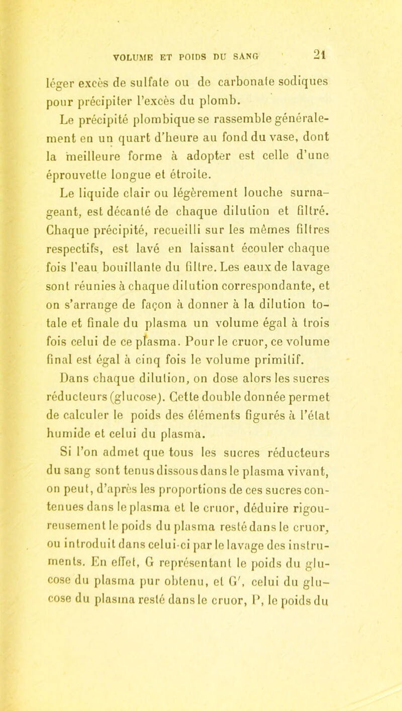 léger excès de sulfate ou de carbonate sodiques pour précipiter l’excès du plomb. Le précipité plombiquese rassemble générale- ment en un quart d’heure au fond du vase, dont la meilleure forme à adopter est celle d’une éprouvette longue et étroite. Le liquide clair ou légèrement louche surna- geant, est décanté de chaque dilution et Dltré. Chaque précipité, recueilli sur les mêmes filtres respectifs, est lavé en laissant écouler chaque fois l’eau bouillante du filtre. Les eaux de lavage sont réunies à chaque dilution correspondante, et on s’arrange de façon à donner à la dilution to- tale et finale du plasma un volume égal à trois fois celui de ce plasma. Pour le cruor, ce volume final est égal à cinq fois le volume primitif. Dans chaque dilution, on dose alors les sucres réducteurs (glucose). Cette double donnée permet de calculer le poids des éléments figurés à l’état humide et celui du plasma. Si l’on admet que tous les sucres réducteurs du sang sont tenus dissous dans le plasma vivant, on peut, d’après les proportions de ces sucres con- tenues dans le plasma et le cruor, déduire rigou- reusement le poids du plasma resté dans le cruor, ou introduit dans celui-ci par le lavage des instru- ments. En effet, G représentant le poids du glu- cose du plasma pur obtenu, et G', celui du glu- cose du plasma resté dans le cruor, P, le poids du