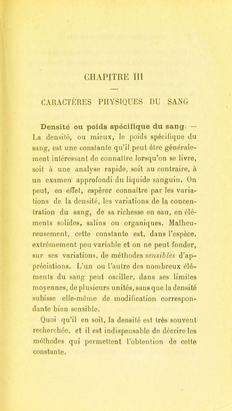 CHAPITRE III CARACTÈRES PHYSIQUES DU SANG Densité ou poids spécifique du sang. — La densité, ou mieux, le poids spécifique du sang, est une constante qu’il peut être générale- ment intéressant de connaître lorsqu’on se livre, soit à une analyse rapide, soit au contraire, a un examen approfondi du liquide sanguin. On peut, en effet, espérer connaître par les varia- tions de la densité, les variations de la concen- tration du sang, de sa richesse en eau, en élé- ments solides, salins ou organiques. Malheu- reusement, cette constante est, dans l’espèce, extrêmement peu variable et on ne peut fonder, sur ses variations, de méthodes sensibles d’ap- préciations. L’un ou l’autre des nombreux élé- ments du sang peut osciller, dans ses limites moyennes, de plusieurs unités, sans que la densité subisse elle-même de modification correspon- dante bien sensible. Quoi qu’il en soit, la densité est très souvent recherchée, et il est indispensable de décrire les méthodes qui permettent l’obtention de celte constante.