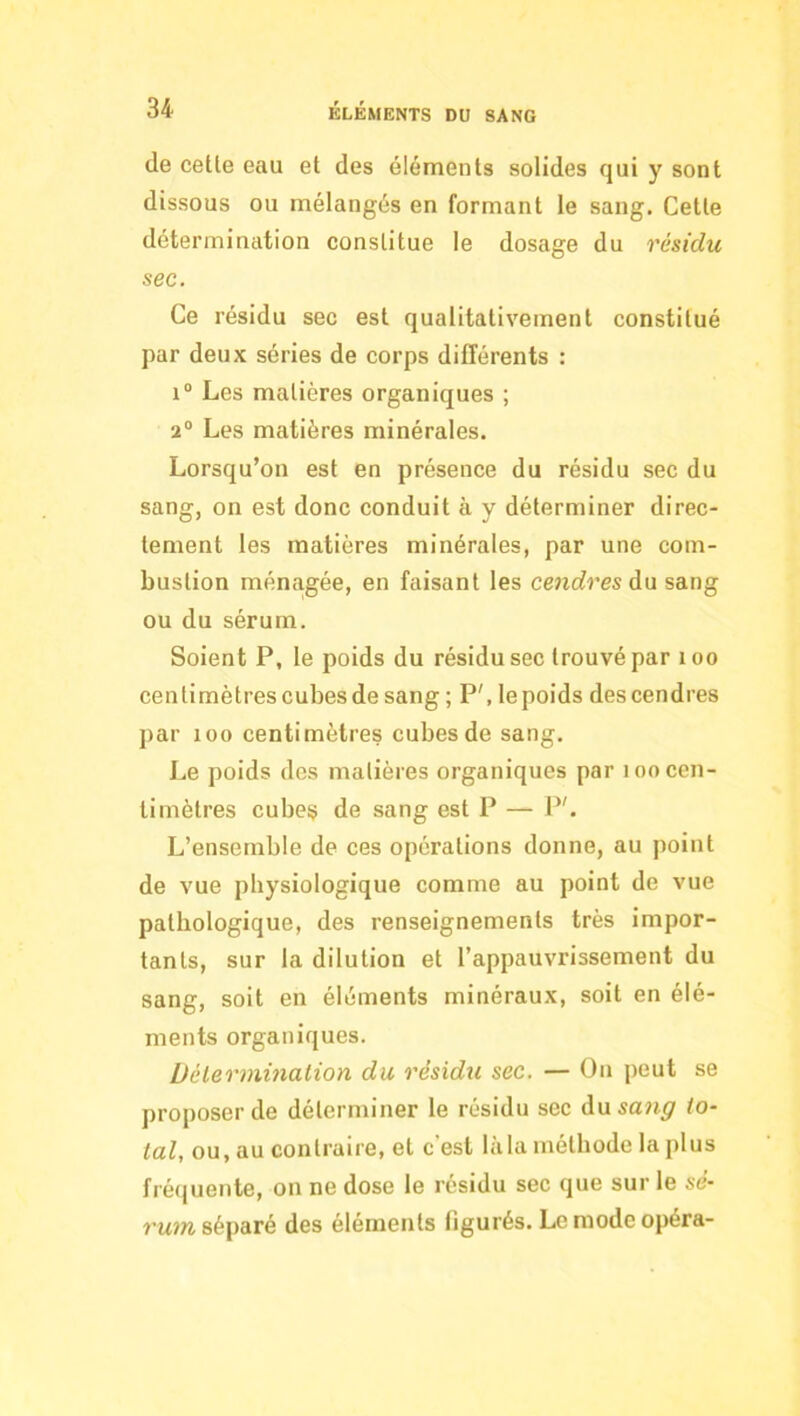de celle eau el des élémenls solides qui y sonl dissous ou mélangés en formanl le sang. Celle détermination constitue le dosage du résidu sec. Ce résidu sec est qualitativement constitué par deux séries de corps différents : 1“ Les matières organiques ; 2° Les matières minérales. Lorsqu’on est en présence du résidu sec du sang, on est donc conduit à y déterminer direc- tement les matières minérales, par une com- bustion ménagée, en faisant les cmcfres du sang ou du sérum. Soient P, le poids du résidu sec trouvé par loo centimètres cubes de sang ; P', lepoids des cendres par 100 centimètres cubes de sang. Le poids des matières organiques par loo cen- timètres cube§ de sang est P — P'. L’ensemble de ces opérations donne, au point de vue physiologique comme au point de vue pathologique, des renseignements très impor- tants, sur la dilution et l’appauvrissement du sang, soit en éléments minéraux, soit en élé- ments organiques. Délermùialion du résidu sec. — On peut se proposer de déterminer le résidu sec dusaw^f to- tal, ou, au contraire, el c’est làla méthode la plus fréquente, on ne dose le résidu sec que sur le se- séparé des élémenls figurés. Le mode opéra-