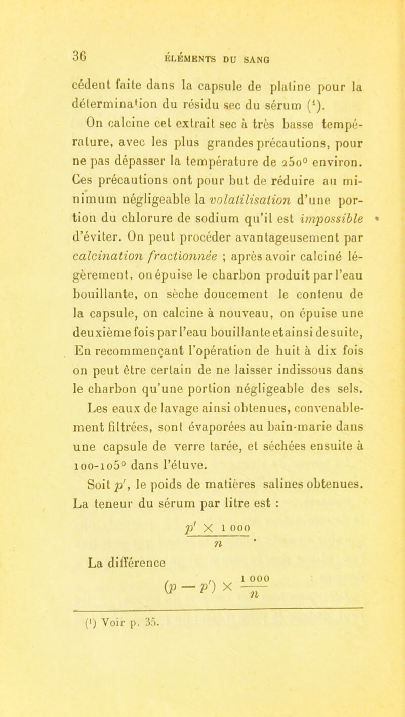 cèdent faite dans la capsule de platine pour la détermination du résidu sec du sérum (‘). On calcine cet extrait sec à très basse tempé- rature, avec les plus grandes précautions, pour ne j)as dépasser la température de 260° environ. Ces précautions ont pour but de réduire au mi- nimum négligeable la volatilisation d’une por- tion du chlorure de sodium qu’il est impossible • d’éviter. On peut procéder avantageusement par calcination fractionnée ; après avoir calciné lé- gèrement, on épuise le charbon produit par l’eau bouillante, on sèche doucement le contenu de la capsule, on calcine à nouveau, on épuise une deuxième fois par l’eau bouillante et ainsi de suite, En recommençant l’opération de huit à dix fois on peut être certain de ne laisser indissous dans le charbon qu’une portion négligeable des sels. Les eaux de lavage ainsi obtenues, convenable- ment filtrées, sont évaporées au bain-marie dans une capsule de verre tarée, et séchées ensuite à ioo-io5° dans l’étuve. Soitp', le poids de matières salines obtenues. La teneur du sérum par litre est : p' X 1 000 n La différence {p — p') X 1 000 71 (') Voir p. 3).