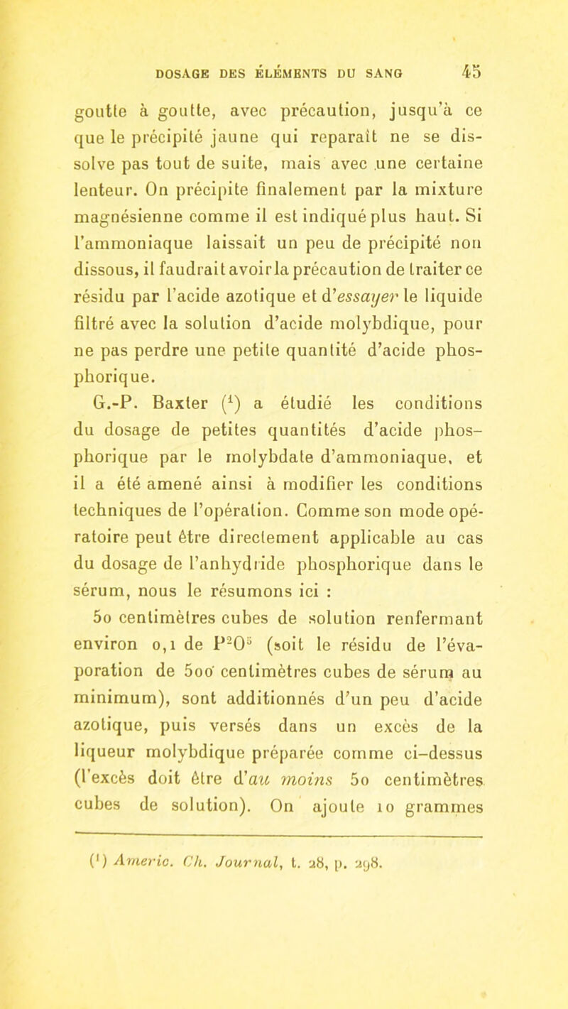 goiitle à goutte, avec précaution, jusqu’à ce que le précipité jaune qui reparaît ne se dis- solve pas tout de suite, mais avec une certaine lenteur. On précipite finalement par la mixture magnésienne comme il est indiqué plus haut. Si l’ammoniaque laissait un peu de précipité non dissous, il faudrait avoirla précaution de traiter ce résidu par l’acide azotique et à!essayer le liquide filtré avec la solution d’acide molybdique, pour ne pas perdre une petite quantité d’acide phos- phorique. G.-P. Baxter (^) a étudié les conditions du dosage de petites quantités d’acide phos- phorique par le molybdate d’ammoniaque, et il a été amené ainsi à modifier les conditions techniques de l’opération. Comme son mode opé- ratoire peut être directement applicable au cas du dosage de l’anhydride phospborique dans le sérum, nous le résumons ici : 5o centimètres cubes de solution renfermant environ o,i de P-0“ (soit le résidu de l’éva- poration de 5oo' centimètres cubes de sérum au minimum), sont additionnés d’un peu d’acide azotique, puis versés dans un excès de la liqueur molybdique préparée comme ci-dessus (l’excès doit être d'au moins 5o centimètres cubes de solution). On ajoute lo grammes (*) (*) Anievic. Ch. Journal, t. a8, [i. a<j8.