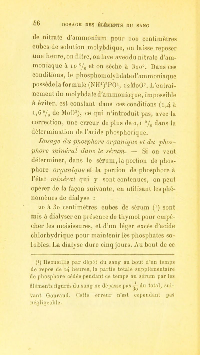 de nitrate d’ammonium pour loo centimètres cubes de solution molybdique, ou laisse reposer une heure, on filtre, on lave avec du nitrate d’am- moniaque à 10 ®/o on sèche à 3oo“. Dans ces conditions, le phosphomolybdated’ammoniaque possède la formule (NII‘)2P0i, 12M0O’. L ’entraî- nement du molybdated’ammoniaque, impossible à éviter, est constant dans ces conditions (i,4 à 1)6 Vo il® MoO’), ce qui n’introduit pas, avec la correction, une erreur de plus de 0,1 */„ dans la détermination de l’acide phospborique. Dosage du ‘phosphore organique et du phos- jihore minéral dans le sérum. — Si on veut déterminer, dans le sérum, la portion de phos- phore organique et la portion de phosphore à l’état minéral qui y sont contenues, on peut opérer de la façon suivante, en utilisant les phé- nomènes de dialyse : 20 à 3o centimètres cubes de sérum (‘) sont mis à dialyser en présence de thymol pour empê- cher les moisissures, et d’un léger excès d'acide chlorhydrique pour maintenir lès phosphates so- lubles. La dialyse dure cinq jours. Au bout de ce (') Recueillis par dépAt du sang au bout d’un temps de repos de il\ heures, la partie totale supplémentaire de phosphore cédée pendant ce temps au sérum par les éléments figurés du sang ne déjiasse pas du total, sui- vant Gouraud. Celte erreur n'est cependant pas négligeable.