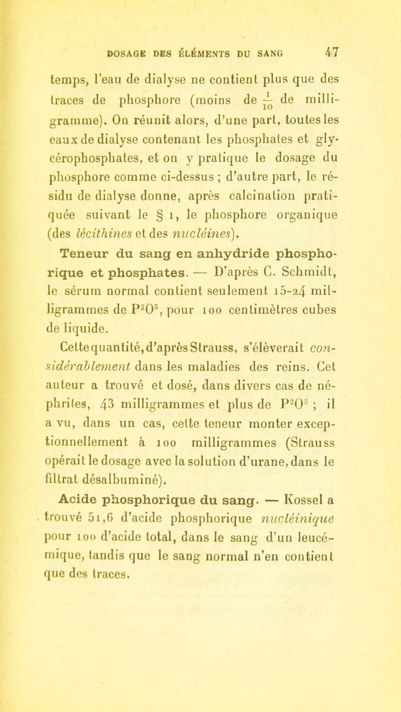 temps, l’eau de dialyse ne contient plus que des traces de phosphore (moins de de milli- gramme). On réunit alors, d’une part, toutes tes eaux de dialyse contenant les phosphates et gly- cérophosphates, et on y pratique le dosage du phosphore comme ci-dessus ; d’autre part, le ré- sidu de dialyse donne, après calcination prati- quée suivant le § i, le phosphore organique (des lécithines ei nucléines). Teneur du sang en anhydride phospho- rique et phosphates. — D’après G. Schmidt, le sérum normal contient seulement 16-24 mil- ligrammes de P^O®, pour 100 centimètres cubes de liquide. Cettequantilé,d’aprèsStrauss, s’élèverait con- sidérablement dans les maladies des reins. Cet auteur a trouvé et dosé, dans divers cas de né- phrites, 43 milligrammes et plus de P^O’ ; il a vu, dans un cas, celte teneur monter excep- tionnellement à 100 milligrammes (Strauss opérait le dosage avec la solution d’urane, dans le filtrat désalbuminé). Acide phosphorique du sang. — Kossel a trouvé 5i,6 d’acide phosphorique nuclèiniquC pour 100 d’acide total, dans le sang d’un leucé- mique, tandis que le sang normal n’en contient que des traces.