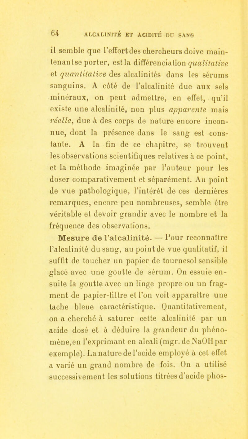 il semble que l’effort des chercheurs doive main- lenantse porter, est la A'Æév&nàdiWon qualitative et quantitative des alcalinités dans les sérums sanguins. A côté de l’alcalinité due aux sels minéraux, on peut admettre, en effet, qu’il existe une alcalinité, non plus apparente mais réelle^ due à des corps de nature encore incon- nue, dont la présence dans le sang est cons- tante. A la fin de ce chapitre, se trouvent les observations scientifiques relatives à ce point, et la méthode imaginée par l’auteur pour les doser comparativement et séparément. Au point de vue pathologique, l’intérêt de ces dernières remarques, encore peu nombreuses, semble être véritable et devoir grandir avec le nombre et la fréquence des observations. Mesure de l’alcalinité. — Pour reconnaître l’alcalinité du sang, au pointde vue qualitatif, il suffit de loucher un papier de tournesol sensible glacé avec une goutte de sérum. On essuie en- suite la goutte avec un linge propre ou un frag- ment de papier-filtre et l’on voit apparaître une tache bleue caractéristique. Quantitativement, on a cherché à saturer celte alcalinité par un acide dosé et à déduire la grandeur du phéno- mène,en l’exprimant en alcali (mgr. de NaOII par exemple). La nature de l’acide employé à cet effet a varié un grand nombre de fois. On a utilisé successivement les solutions titrées d’acide phos-