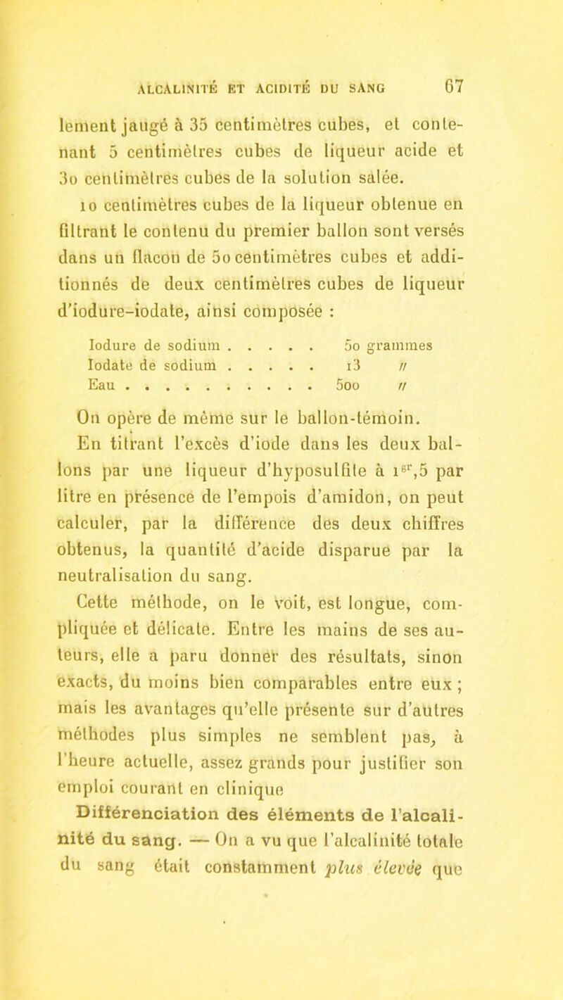 lement jaugé à 35 centimètres cubes, et conte- nant 5 centimètres cubes de liqueur acide et 3o centimètres cubes de la solution salée. 10 centimètres cubes de la liqueur obtenue en filtrant le contenu du premier ballon sont versés dans un flacon de 5o centimètres cubes et addi- tionnés de deux centimètres cubes de liqueur d’iodure-iodate, ainsi composée : lodure de sodium 5o grammes lodate de sodium i3 n Eau 5oo n On opère de même sur le ballon-témoin. En titrant l’excès d’iode dans les deux bal- lons par une liqueur d’byposulfile à par litre en présence de l’empois d’amidon, on peut calculer, par la différence des deux cbiffres obtenus, la quantité d’acide disparue par la neutralisation du sang. Cette méthode, on le voit, est longue, com- pliquée et délicate. Entre les mains de ses au- teurs, elle a paru donner des résultats, sinon exacts, du moins bien comparables entre eux ; mais les avantages qu’elle présente sur d’autres méthodes plus simples ne semblent pas, ù l’heure actuelle, assez grands pour justifier son emploi courant en clinique Différenciation des éléments de l’alcali- nité du sang. — On a vu que l’alcalinité totale du sang était constamment plus élevée que