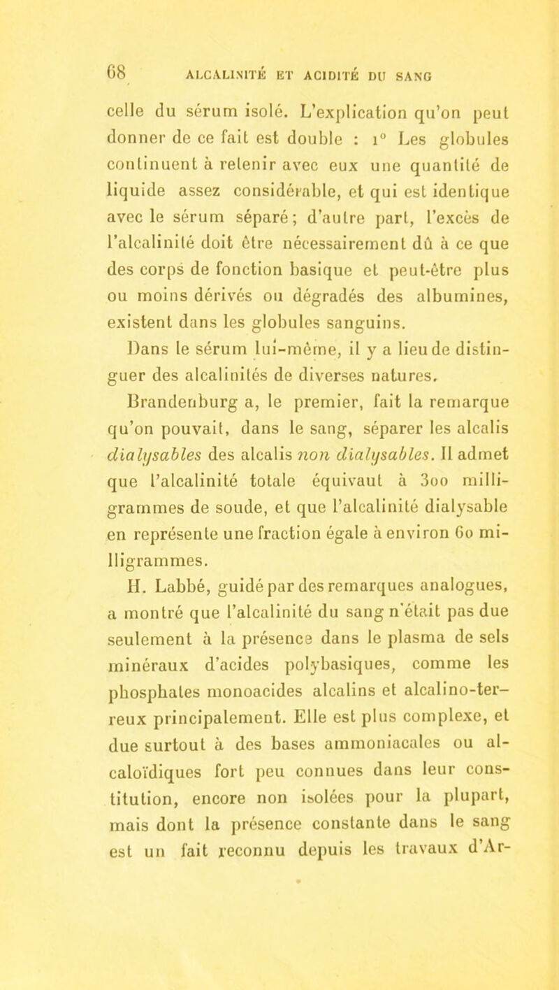 celle du sérum isolé. L’explication qu’on peut donner de ce fait est double : r Les globules continuent à retenir avec eux une quantité de liquide assez considérable, et qui est identique avec le sérum séparé; d’autre part, l’excès de l’alcalinité doit être nécessairement dû à ce que des corps de fonction basique et peut-être plus ou moins dérivés ou dégradés des albumines, existent dans les globules sanguins. Dans le sérum lui-mérne, il y a lieu de distin- guer des alcalinités de diverses natures. Brandenburg a, le premier, fait la remarque qu’on pouvait, dans le sang, séparer les alcalis dialjjsables des alcalis ?ion dialysables. 11 admet que l’alcalinité totale équivaut à 3oo milli- grammes de soude, et que l’alcalinité dialysable en représente une fraction égale à environ 6o mi- lligrammes. H. Labbé, guidé par des remarques analogues, a montré que l’alcalinité du sang n'était pas due .seulement à la présence dans le plasma de sels minéraux d’acides polybasiques, comme les phosphates monoacides alcalins et alcalino-ter- reux principalement. Elle est plus complexe, et due surtout à des bases ammoniacales ou al- caloïdiques fort peu connues dans leur cons- titution, encore non isolées pour la plupart, mais dont la présence constante dans le sang est un fait reconnu depuis les travaux d’Ar-