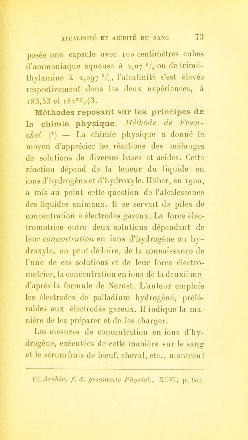 posée une capsule avec loo ceiiliinèlres cubes d’ammoniaque aqueuse à 2,07 /o (rimé- thylamine à 2,097 l’alcalinité s’est élevée respectivement dans les deux expériences, à 18.3.53 et 182“»,43. Méthodes reposant sur les principes de la chimie physique. Méthode de Fræn- ckel (') — La chimie physique a donné le moyen d’apprécier les réactions des mélanges de solutions de diverses bases et acides. Celte réaction dépend de la teneur du liquide en ions d’hydrogène et d’hydroxyle. Iloher, en 1900, a mis au point cette question de l’alcalescence des liquides animaux. Il se servait de piles de concentration à électrodes gazeux. La force élec- tromotrice entre deux solutions dépendant de leur concetilratio7i en ions d’hydrogène ou hy- droxyle, on peut déduire, de la connaissance de l’une de ces solutions et de leur force électro- motrice, la concentration en ions de la deuxième d’après la formule de Nernst. L’auteur emploie les électrodes de palladium hydrogéné, préfé- rables aux électrodes gazeux. 11 indique la ma- nière de les préparer et de les charger. Les mesures de concentration en ions d’hy- drogène, exécutées de cette manière sur le sang et le sérum frais de bœuf, cheval, etc., montrent (*) (*) Archiv, f. d. gesammte Physiol., XCVI, p. 601.