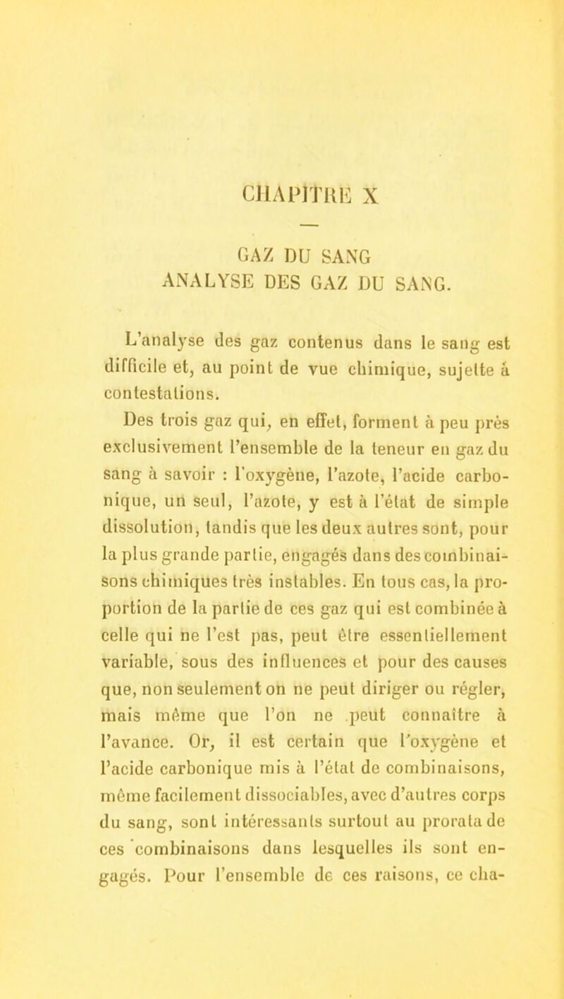 CJIAPITKE X GAZ DU SANG ANALYSE DES GAZ DU SANG. L’analyse des gaz contenus dans le sang est difficile et, au point de vue chimique, sujette â contestations. Des trois gaz qui, en effet, forment à peu près exclusivement l’ensemble de la teneur en gaz du sang à savoir : l’oxygène, l’azote, l’acide carbo- nique, un seul, l’azote, y est à l’état de simple dissolution, tandis que les deux autres sont, pour la plus grande partie, engagés dans des combinai- sons chimiques très instables. En tous cas, la pro- portion de la partie de ces gaz qui est combinée à celle qui ne l’est pas, peut être essentiellement variable, sous des influences et pour des causes que, non seulement on ne peut diriger ou régler, mais même que l’on ne peut connaître à l’avance. Or, il est certain que l'o.xygène et l’acide carbonique mis à l’état de combinaisons, même facilement dissociables, avec d’autres corps du sang, sont intéressants surtout au prorata de ces combinaisons dans lesquelles ils sont en- gagés. Pour l’ensemble de ces raisons, ce cba-