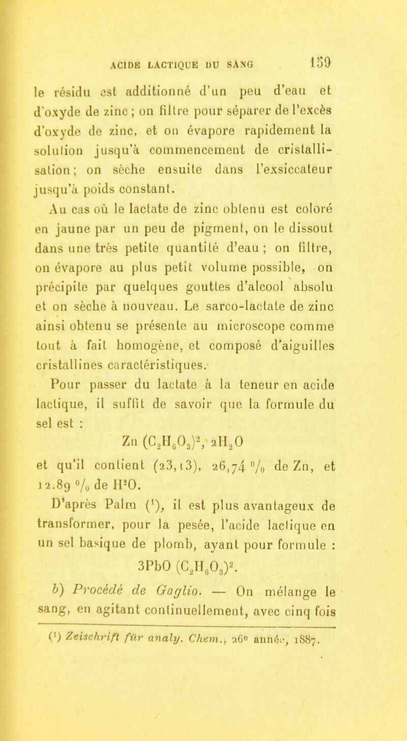 io9 le résidu est additionné d’un peu d’eau et d’oxyde de zinc ; on filtre pour séparer de l’excès d’oxyde de zinc, et on évapore rapidement la solulion jusqu’à commencement de cristalli- sation; on sèche ensuite dans l’exsiccateur jusqu’à poids constant. Au cas où le lactate de zinc obtenu est coloré en jaune par un peu de pigment, on le dissout dans une très petite quantité d’eau; on filtre, on évapore au plus petit volume possible, on précipite par quelques gouttes d’alcool absolu et on sèche à nouveau. Le sarco-lactale de zinc ainsi obtenu se présente au microscope comme tout à fait bomogène, et composé d’aiguilles cristallines caractéristiques. Pour passer du lactate à la teneur en acide lactique, il suffit de savoir que la formule du sel est : Zn (C,H„03)S'2lI,0 et qu’il contient (28,i3), 26,74 Vo de Zn, et 12.89 Vu de H*0. D’après Palm ('), il est plus avantageux de transformer, pour la pesée, l’acide lactique en un sel basique de plomb, ayant pour formule : 3PbO (C,II„03)^ b) Procédé de Gaglio, — On mélange le sang, en agitant continuellement, avec cinq fois (') Zeischrift fiXr analy. Chem., 260 annéi', 1887.