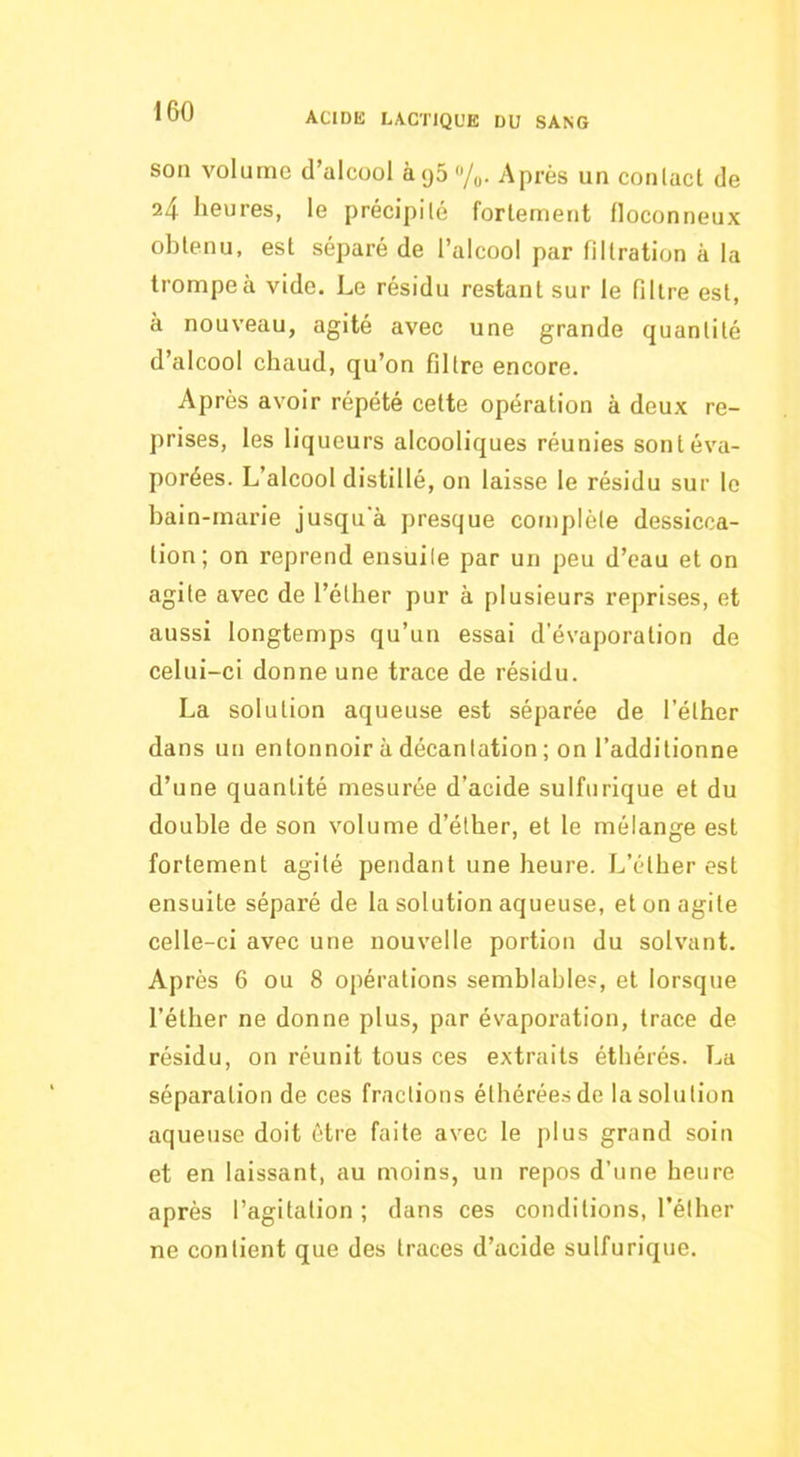 son volume d’alcool àg5 /o- Après un conlact de 24 heures, le précipilé fortement floconneux obtenu, est séparé de l’alcool par filtration à la trompe à vide. Le résidu restant sur le filtre est, à nouveau, agité avec une grande quantité d’alcool chaud, qu’on filtre encore. Après avoir répété cette opération à deux re- prises, les liqueurs alcooliques réunies sont éva- porées. L’alcool distillé, on laisse le résidu sur le bain-marie jusqua presque complète dessicca- tion; on reprend ensuite par un peu d’eau et on agite avec de l’éther pur à plusieurs reprises, et aussi longtemps qu’un essai d’évaporation de celni-ci donne une trace de résidu. La solution aqueuse est séparée de l'éther dans un entonnoir à décantation ; on l’additionne d’une quantité mesurée d’acide sulfurique et du double de son volume d’éther, et le mélange est fortement agité pendant une heure. L’éther est ensuite séparé de la solution aqueuse, et on agite celle-ci avec une nouvelle portion du solvant. Après 6 ou 8 opérations semblables, et lorsque l’éther ne donne plus, par évaporation, trace de résidu, on réunit tous ces extraits étbérés. La séparation de ces fractions éthéréesde la solution aqueuse doit être faite avec le plus grand soin et en laissant, au moins, un repos d’une heure après l’agitation; dans ces conditions, l’éther ne contient que des traces d’acide sulfurique.