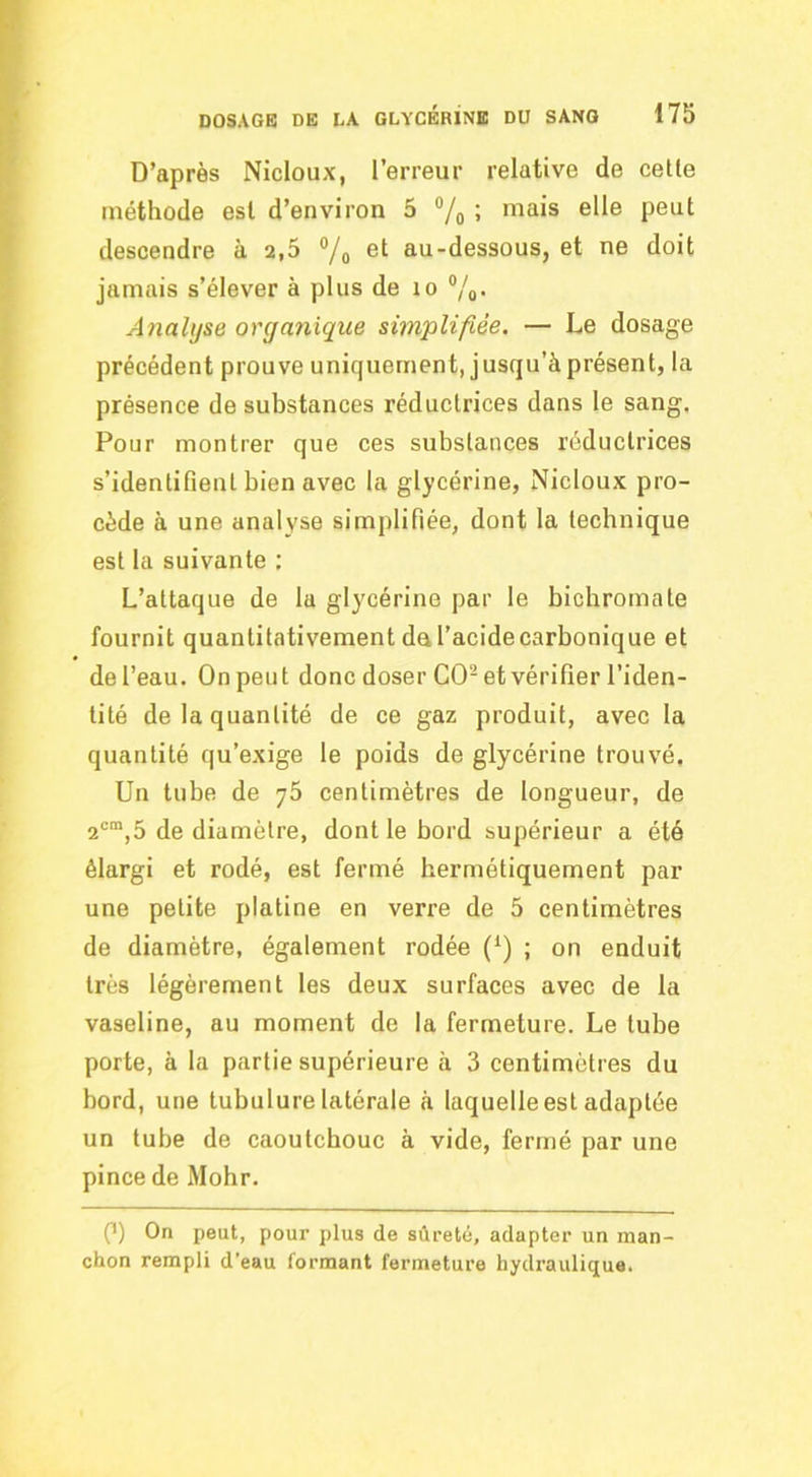 D’après Nicloux, l’erreur relative de celle méthode est d’environ 5 ; mais elle peut descendre à 2,5 ®/o et au-dessous, et ne doit jamais s’élever à plus de lo ®/o- Analyse organique simplifiée. — Le dosage précédent prouve uniquement, jusqu’à présent, la présence de substances réductrices dans le sang. Pour montrer que ces substances réductrices s’identifient bien avec la glycérine, Nicloux pro- cède à une analyse simplifiée, dont la technique est la suivante ; L’attaque de la glycérine par le bichromate fournit quantitativement du l’acidecarbonique et de l’eau. On peut donc doser CO-et vérifier l’iden- tité de la quantité de ce gaz produit, avec la quantité qu’exige le poids de glycérine trouvé. Un tube de y5 centimètres de longueur, de 2®“,5 de diamètre, dont le bord supérieur a été élargi et rodé, est fermé hermétiquement par une petite platine en verre de 5 centimètres de diamètre, également rodée (^) ; on enduit très légèrement les deux surfaces avec de la vaseline, au moment de la fermeture. Le tube porte, à la partie supérieure à 3 centimètres du bord, une tubulure latérale à laquelle est adaptée un tube de caoutchouc à vide, fermé par une pince de Mohr. P) On peut, pour plus de sûreté, adapter un man- chon rempli d'eau formant fermeture hydraulique.