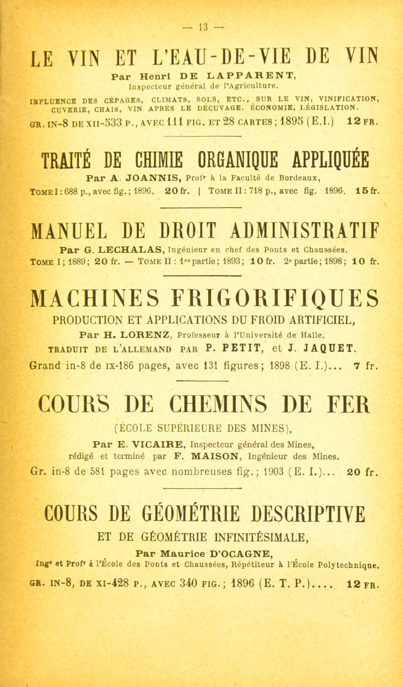 LE VIN ET L’EAU-DE-VIE DE VIN Par Henri DE LAPPARENT, Inspecteur général de l’Agriculture. IMFLUBNCE DES CÉPAGES, CLIMATS, SOLS, ETC., SUR LE VIN, VINIFICATION, CUVERIE, CHAIS, VIN APRES LE DÉCUVAGE. ÉCONOMIE, LÉGISLATION. GR. in-8 dexii-533 p., avec 111 fig, et 28 cartes; 189S (E.I.) 12 fr. TRAITÉ DE CHIMIE ORGANIQUE APPLIQUÉE Par A. JOANNIS, Prof** à la Faculté de Bordeaux, Tome1:688 p., avec fig. ; 1896. 20 fr. | Tome II: 718 p., avec fig. 1896. 15fr. MANUEL DE DROIT ADMINISTRATIF Par G. LECHALAS, Ingénieur en chef des Ponts et Chaussées. Tome I; 1889 ; 20 fr. — Tome II : l^® partie; 4893; lOfr. 2® partie ; 1898 ; 10 fr. MACHINES FRIGORIFIQUES PRODUCTION ET APPLICATIONS DU FROID ARTIFICIEL, Par H. LORENZ, Professeur à l'Université de Halle. TRADUIT DE l’ALLEMAND PAR P. PETIT, et J. JAQUET. Grand in-8 de ix-186 pages, avec 131 figures; 1898 (E. I.)... 7 fr. COURS DE CHEMINS DE FER (ÉCOLE SUPÉRIEURE DES MINES), Par E. VICAIRE, Inspecteur général des Mines, rédigé et terminé par F. MAISON, Ingénieur des Mines. Gr. in-8 de 581 pages avec nombreuses fig.; 1903 (E. I.)... 20 fr. COURS DE GÉOMÉTRIE DESCRIPTIVE ET DE GÉOMÉTRIE INFINITÉSIMALE, Par Maurice D’OCAGNE, Ing' et ProU à l’École des Ponts et Chaussées, Répétiteur à l’École Polytechnique.