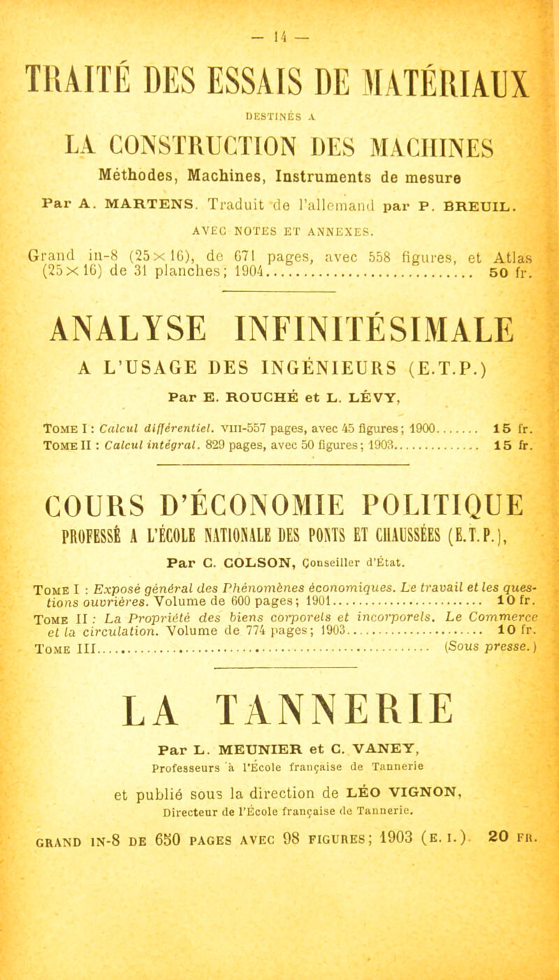 TIUIÏÉ DES ESSAIS DE MATÉRIAUX DESTINÉS A LÀ CONSTRUCTION DES MACHINES Méthodes, Machines, Instruments de mesure Par A. MARTENS. Traduit'de rallemand par P. BREUIL. AVEC NOTES ET ANNEXES. Grand iii-8 (25xlG), de 671 pages, avec 558 figures, et Atlas (25x16) de 31 planches; 1904 60 fr. ANALYSE INFINITÉSLMALE A L’USAGE DES INGÉNIEURS (E.T.P.) Par E. ROUCHÉ et L. LÉVY, Tome I : Calcul différentiel, vin-557 pages, avec 45 figures; 4900 15 fr. TomeII ; Calcul intégral. 829 pages, avec 50 figures; 1903 15 fr. COURS D’ÉCONOMIE POLITIQUE PROFESSÉ A L’ÉCOLE NATIONALE DES PONTS ET CHAUSSÉES (E.T.P.), Par C. COLSON, Conseiller d'État. Tome I : Exposé général des Phénomènes économiques. Le travail et les ques- tions ouvrières. Volume de 600 pages; 1901 10 fr. Tome II : La Propriété des biens corporels et incorporels. Le Commerce et la circulation. Volume de 774 pages; 1903 10 fr. Tome III (Sous presse.) LA TANNERIE Par L. MEUNIER et C. VANEY, Professeurs à l’École française de Tannerie et publié SOUS la direction de LÉO VIGNON, Directeur de l’École française de Tannerie.