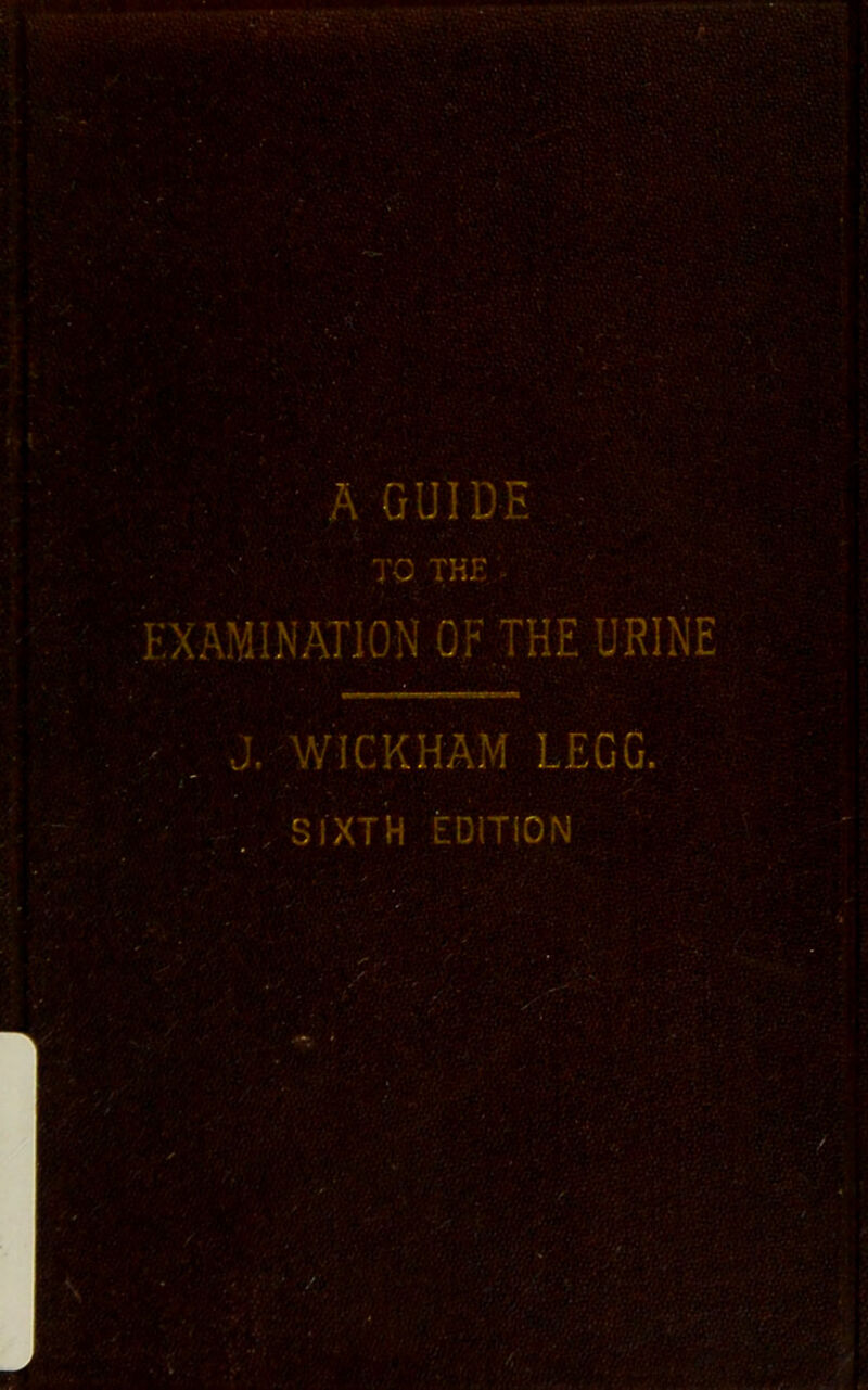 A GUIDE • TC THE . EXAMINATION OF THE URINE J. WICKHAM LEGG. , SIXTH EDITION