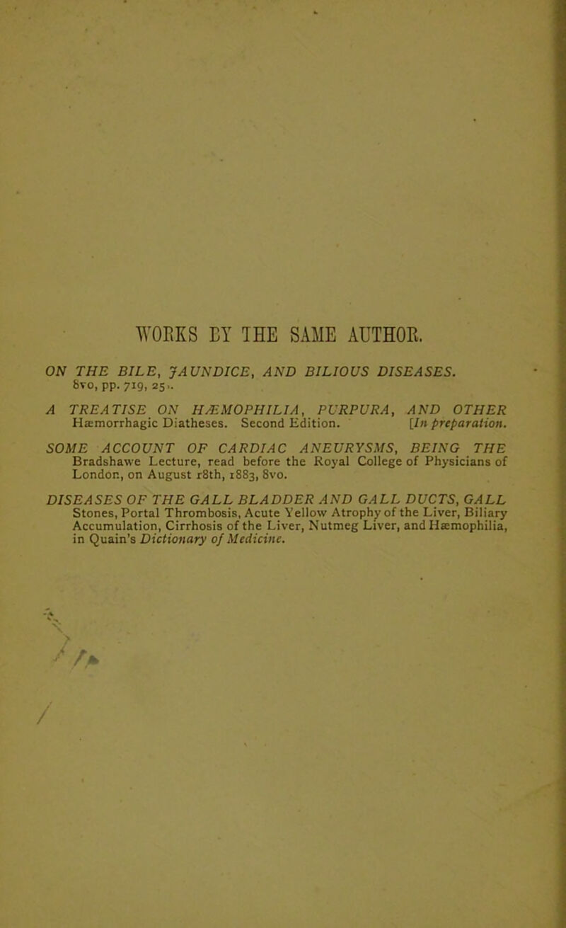 WORKS BY IHE SAME AUTHOR. ON THE BILE, JAUNDICE, AND BILIOUS DISEASES. 8vo, pp. 719, 25.. A TREATISE ON HEMOPHILIA, PURPURA, AND OTHER Ha:morrhagic Diatheses. Second EMtion. [in preparation. SOME ACCOUNT OF CARDIAC ANEURYSMS, BEING THE Bradshawe Lecture, read before the Royal College of Physicians of London, on August rSth, 1883, 8vo. DISEASES OF THE GALL BLADDER AND GALL DUCTS, GALL Stones, Portal Thrombosis, Acute Yellow Atrophy of the Liver, Biliary Accumulation, Cirrhosis of the Liver, Nutmeg Liver, and Haimophilia, in Quain’s Dictionary oj Medicine. N. /