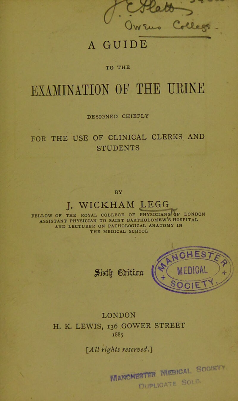 Ov/drtibtJ^ - A GUIDE “ TO THE EXAMINATION OF THE URINE DESIGNED CHIEFLY FOR THE USE OF CLINICAL CLERKS AND STUDENTS BY J. WICKHAM LEGG FELLOW OF THE ROYAL COLLEGE OF PHYSICIANs/Sf LONDON ASSISTANT PHYSICIAN TO SAINT BARTHOLOMEW’S HOSPITAL AND LECTURER ON PATHOLOGICAL ANATOMY IN THE MEDICAL SCHOOL LONDON H. K. LEWIS, 136 GOWER STREET 1885 {All rights reserved.] SnniETy o.