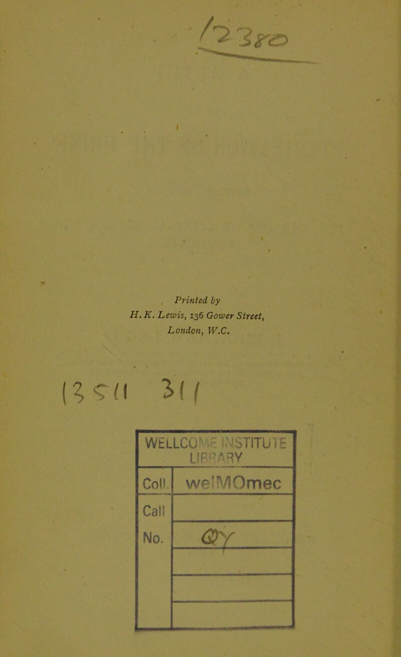 Printed by H. K. Lewis, 136 Gower Street, London, W.C. Ml WELLCQ^^B WSTITUIE LIPHARY Coll. we’MOmec Call