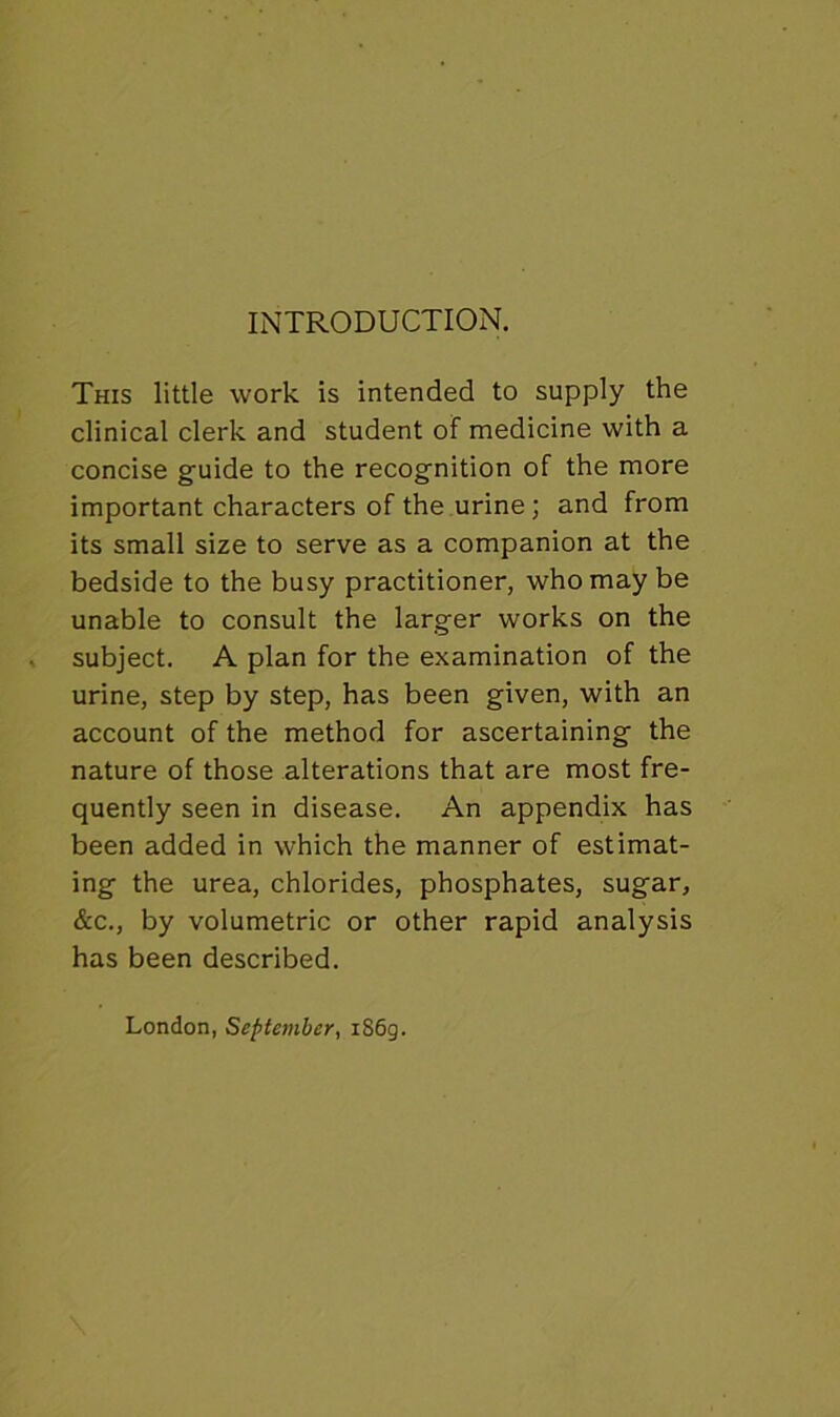 INTRODUCTION. This little work is intended to supply the clinical clerk and student of medicine with a concise guide to the recognition of the more important characters of the urine; and from its small size to serve as a companion at the bedside to the busy practitioner, who may be unable to consult the larger works on the subject. A plan for the examination of the urine, step by step, has been given, with an account of the method for ascertaining the nature of those alterations that are most fre- quently seen in disease. An appendix has been added in which the manner of estimat- ing the urea, chlorides, phosphates, sugar, &c., by volumetric or other rapid analysis has been described. London, September, i86g.