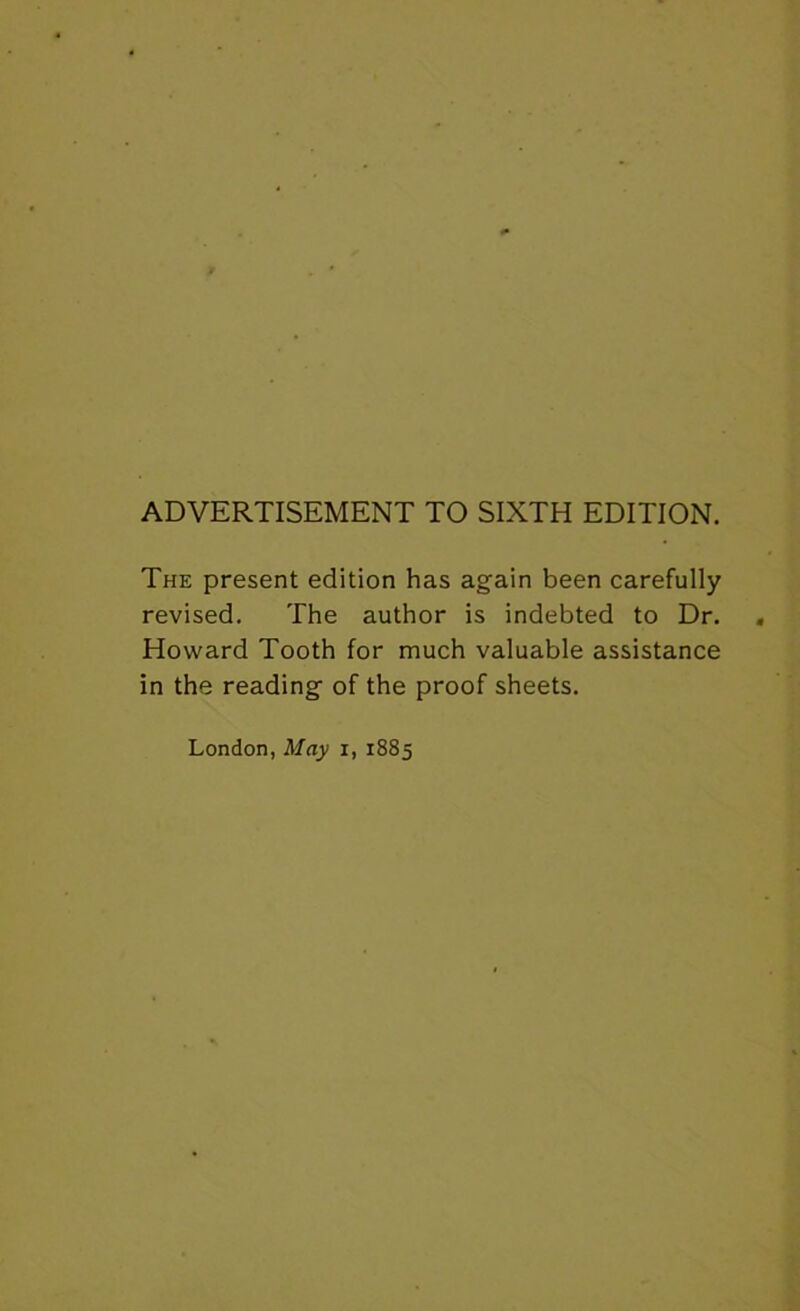 ADVERTISEMENT TO SIXTH EDITION. The present edition has again been carefully revised. The author is indebted to Dr. Howard Tooth for much valuable assistance in the reading of the proof sheets. London, May i, 1885