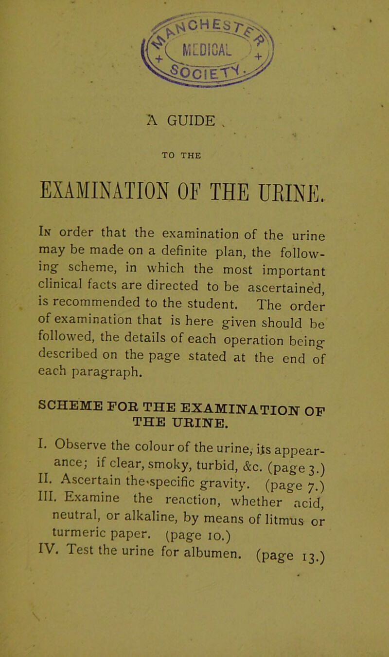 A GUIDE . TO THE EXAMINATION OF THE URINE. In order that the examination of the urine may be made on a definite plan, the follow- ing scheme, in which the most important clinical facts are directed to be ascertained, is recommended to the student. The order of examination that is here given should be followed, the details of each operation being described on the page stated at the end of each paragraph. SCHEME FOR THE EXAMINATION OF THE URINE. I. Observe the colour of the urine, its appear- ance, if clear, smoky, turbid, &c. (page 3.) II. Ascertain the>specific gravity, (page 7.) III. Examine the reaction, whether acid, neutral, or alkaline, by means of litmus or turmeric paper, (page 10.)