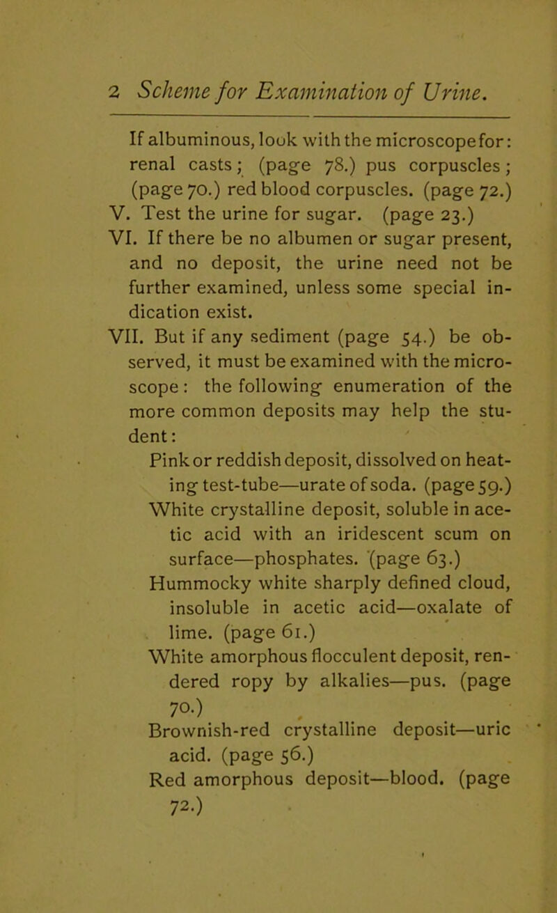 > > If albuminous, look with the microscope for: renal casts; (page 78.) pus corpuscles; (page 70.) red blood corpuscles, (page 72.) . Test the urine for sugar, (page 23.) 1. If there be no albumen or sugar present, and no deposit, the urine need not be further examined, unless some special in- dication exist. VII. But if any sediment (page 54.) be ob- served, it must be examined with the micro- scope : the following enumeration of the more common deposits may help the stu- dent ; Pink or reddish deposit, dissolved on heat- ing test-tube—urate of soda, (page 59.) White crystalline deposit, soluble in ace- tic acid with an iridescent scum on surface—phosphates, (page 63.) Hummocky white sharply defined cloud, insoluble in acetic acid—oxalate of lime, (page 61.) White amorphous flocculent deposit, ren- dered ropy by alkalies—pus. (page 70.) Brownish-red crystalline deposit—uric acid, (page 56.) Red amorphous deposit—blood, (page 72.)
