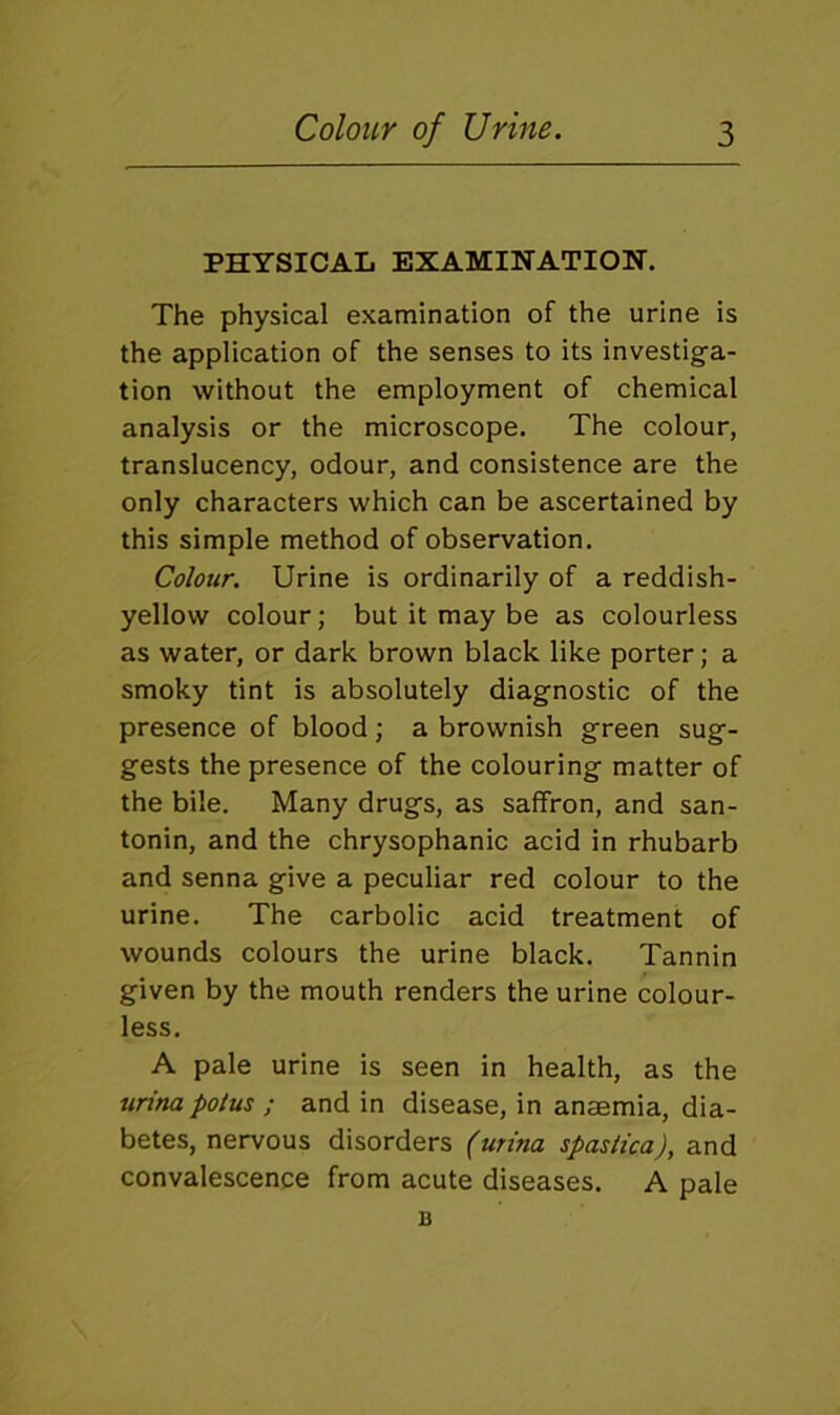 PHYSICAL EXAMINATION. The physical examination of the urine is the application of the senses to its investiga- tion without the employment of chemical analysis or the microscope. The colour, translucency, odour, and consistence are the only characters which can be ascertained by this simple method of observation. Colour. Urine is ordinarily of a reddish- yellow colour; but it may be as colourless as water, or dark brown black like porter; a smoky tint is absolutely diagnostic of the presence of blood; a brownish green sug- gests the presence of the colouring matter of the bile. Many drugs, as saffron, and san- tonin, and the chrysophanic acid in rhubarb and senna give a peculiar red colour to the urine. The carbolic acid treatment of wounds colours the urine black. Tannin given by the mouth renders the urine colour- less. A pale urine is seen in health, as the urina polus ; and in disease, in anaemia, dia- betes, nervous disorders (urina spastica), and convalescence from acute diseases. A pale B