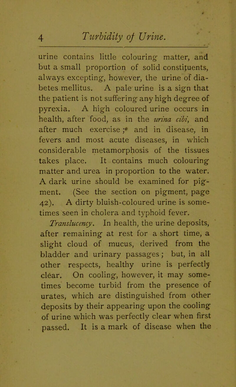 urine contains little colouring matter, and but a small proportion of solid constituents, always excepting, however, the urine of dia- betes mellitus. A pale urine is a sign that the patient is not suffering any high degree of pyrexia, A high coloured urine occurs in health, after food, as in the urina cibi, and after much exercise ;• and in disease, in fevers and most acute diseases, in which considerable metamorphosis of the tissues takes place. It contains much colouring matter and urea in proportion to the water. A dark urine should be examined for pig- ment. (See the section on pigment, page 42). A dirty bluish-coloured urine is some- times seen in cholera and typhoid fever. Translucency. In health, the urine deposits, after remaining at rest for a short time, a slight cloud of mucus, derived from the bladder and urinary passages; but, in all other respects, healthy urine is perfectly clear. On cooling, however, it may some- times become turbid from the presence of urates, which are distinguished from other deposits by their appearing upon the cooling of urine which was perfectly clear when first passed. It is a mark of disease when the