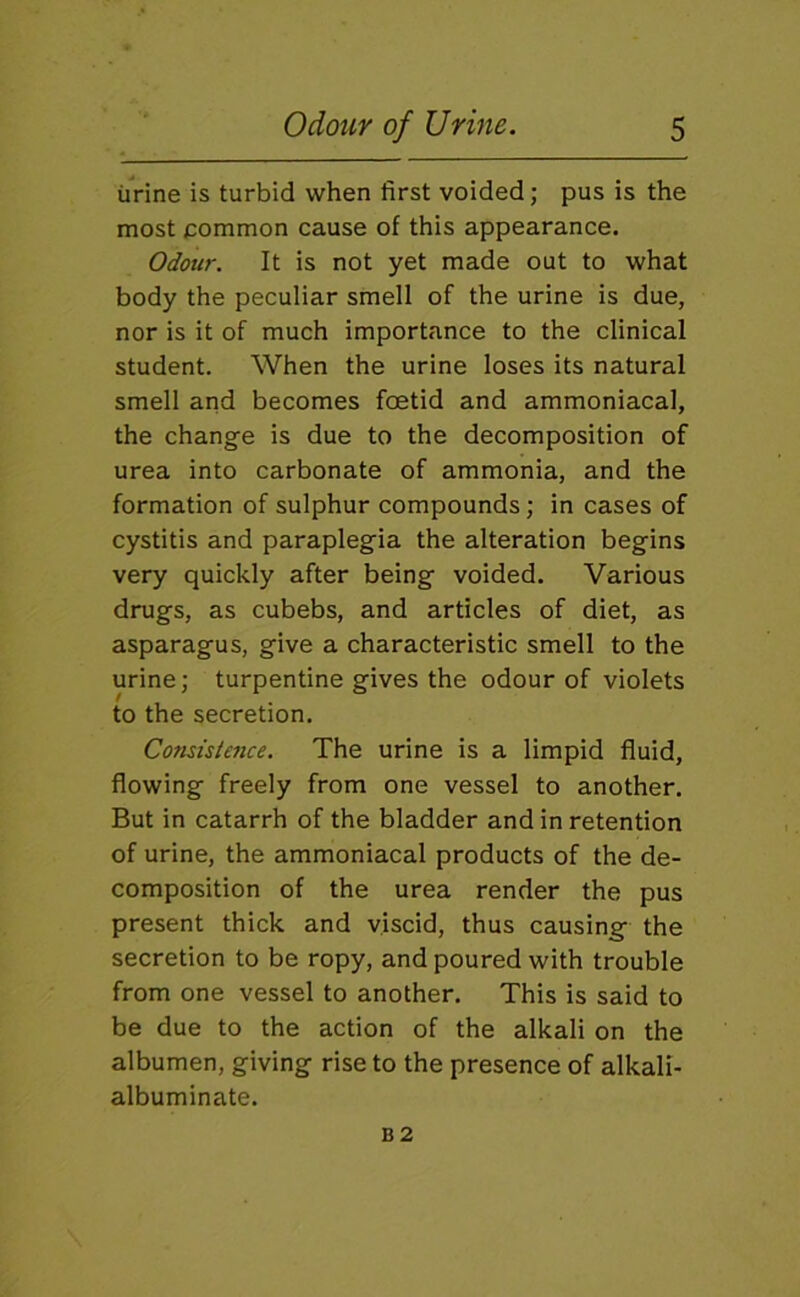iirine is turbid when first voided; pus is the most common cause of this appearance. Odour. It is not yet made out to what body the peculiar smell of the urine is due, nor is it of much importance to the clinical student. When the urine loses its natural smell and becomes foetid and ammoniacal, the change is due to the decomposition of urea into carbonate of ammonia, and the formation of sulphur compounds; in cases of cystitis and paraplegia the alteration begins very quickly after being voided. Various drugs, as cubebs, and articles of diet, as asparagus, give a characteristic smell to the urine; turpentine gives the odour of violets to the secretion. Consistence. The urine is a limpid fluid, flowing freely from one vessel to another. But in catarrh of the bladder and in retention of urine, the ammoniacal products of the de- composition of the urea render the pus present thick and viscid, thus causing the secretion to be ropy, and poured with trouble from one vessel to another. This is said to be due to the action of the alkali on the albumen, giving rise to the presence of alkali- albuminate. B2
