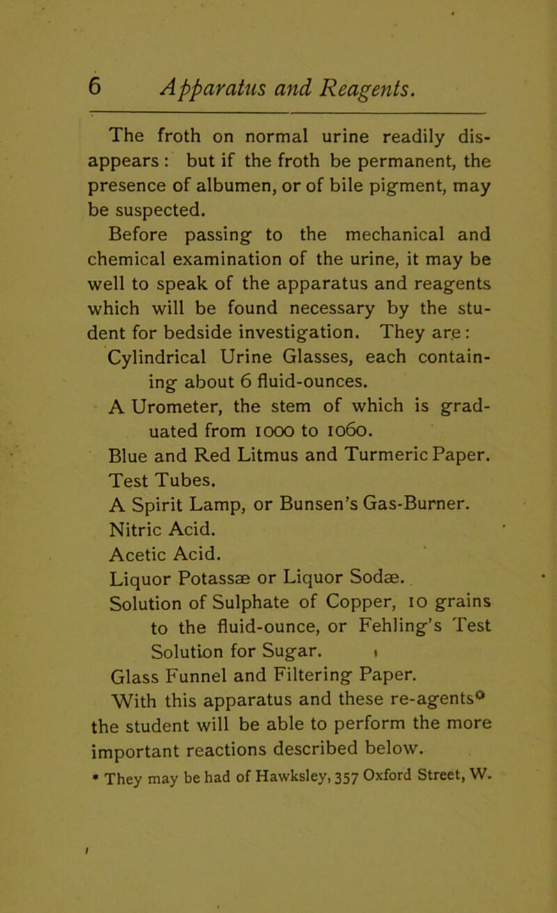 The froth on normal urine readily dis- appears : but if the froth be permanent, the presence of albumen, or of bile pigment, may be suspected. Before passing to the mechanical and chemical examination of the urine, it may be well to speak of the apparatus and reagents which will be found necessary by the stu- dent for bedside investigation. They are : Cylindrical Urine Glasses, each contain- ing about 6 fluid-ounces. A Urometer, the stem of which is grad- uated from looo to 1060. Blue and Red Litmus and Turmeric Paper. Test Tubes. A Spirit Lamp, or Bunsen’s Gas-Burner. Nitric Acid. Acetic Acid. Liquor Potassae or Liquor Sodae. Solution of Sulphate of Copper, 10 grains to the fluid-ounce, or Fehling’s Test Solution for Sugar. t Glass Funnel and Filtering Paper. With this apparatus and these re-agents*> the student will be able to perform the more important reactions described below. * They may be had of Hawksley, 357 Oxford Street, W.
